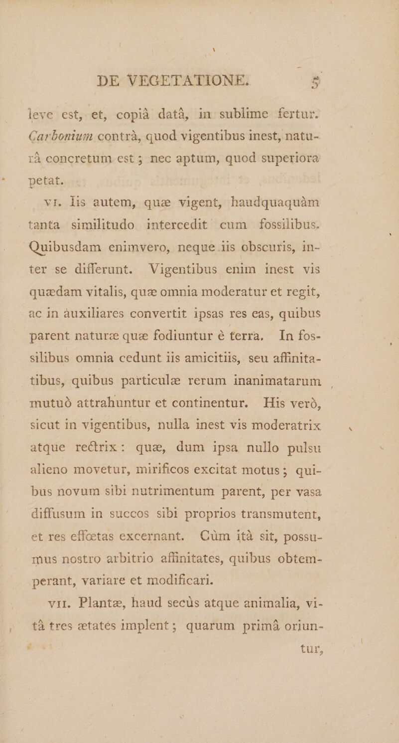 DE VEGETATIONE. 5 leve est, et, copia, data, in sublime fertur. Carbonium contra, quod vigentibus inest, natu¬ ra concretum est; nec aptum, quod superiora petat. •i vi. Iis autem, quae vigent, haudquaquam tanta similitudo intercedit cum fossilibus. Quibusdam enimvero, neque iis obscuris, in¬ ter se differunt. Vigentibus enim inest vis qumdam vitalis, quae omnia moderatur et regit, ac in auxiliares convertit ipsas res eas, quibus parent naturae quae fodiuntur e terra. In fos¬ silibus omnia cedunt iis amicitiis, seu affinita¬ tibus, quibus particulae rerum inanimatarum mutuo attrahuntur et continentur. His vero, sicut in vigentibus, nulla inest vis moderatrix atque redlrix: quae, dum ipsa nullo pulsu alieno movetur, mirificos excitat motus ; qui¬ bus novum sibi nutrimentum parent, per vasa diffusum in succos sibi proprios transmutent, et res effectas excernant. Ciim ita sit, possu- ipus nostro arbitrio affinitates, quibus obtem¬ perant, variare et modificari. vii. Plantae, haud secus atque animalia, vi¬ ta tres aetates implent; quarum prima oriun¬ tur.