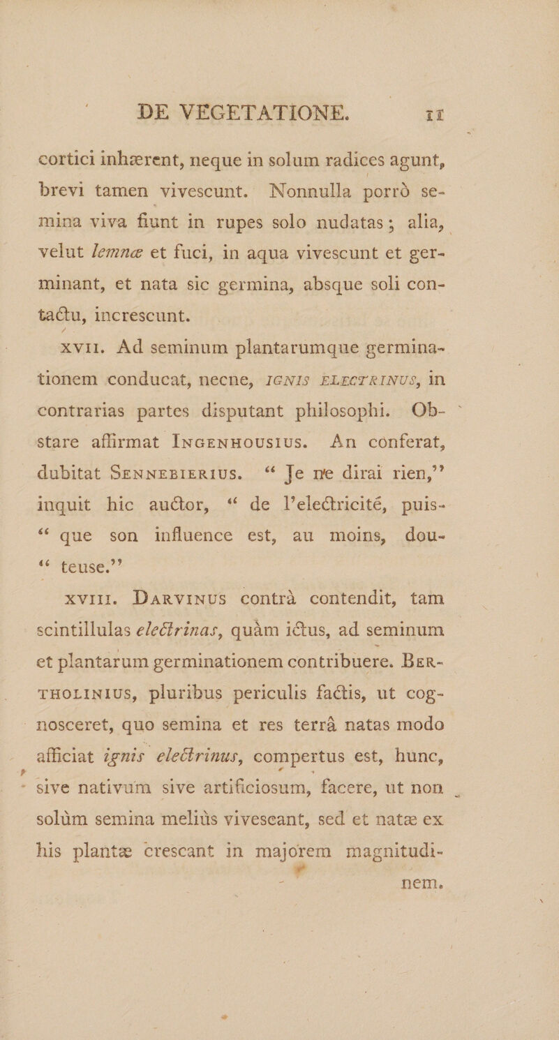 cortici inhaerent, neque in solum radices agunt, i brevi tamen vivescunt. Nonnulla porro se- % mina viva fiunt in rupes solo nudatas; alia, velut lemncE et fuci, in aqua vivescunt et ger¬ minant, et nata sic germina, absque soli con- tadlu, increscunt. xvii. Ad seminum plantarumque germina¬ tionem conducat, necne, ignis electrinus, in contrarias partes disputant philosophi. Ob¬ stare affirmat Ingenhousius. An conferat, dubitat Senneeierius. “ Je ne dirai rien/* inquit hic audior, de 1’eledlricite, puis- “ que son influence est, au moins, dou- “ tense.” xviii. Darvinus contra contendit, tam scintillulas eledlrinas, quam icfus, ad seminum et plantarum germinationem contribuere. Ber- tholinius, pluribus periculis fadtis, ut cog¬ nosceret, quo semina et res terra natas modo afficiat ignis deElrinus, compertus est, hunc, sive nativum sive artificiosum, facere, ut non solum semina melius vivescant, sed et natae ex his plantae crescant in majorem magnitudi¬ nem.