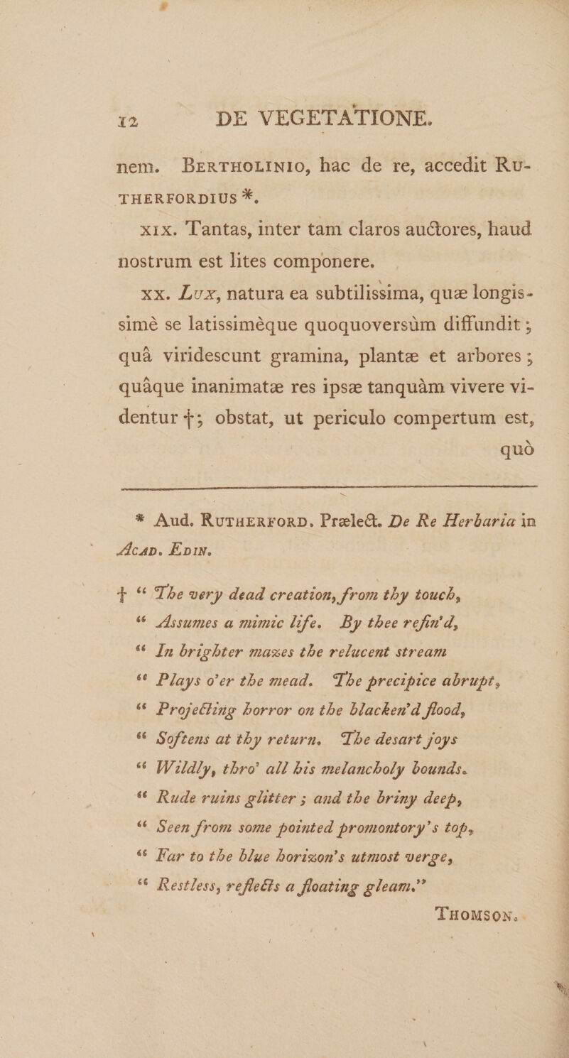 nem. Bertholinio, hac de re, accedit Ru- THERFORDIUS *. xix. Tantas, inter tam claros audtores, haud nostrum est lites componere. xx. Lux, natura ea subtilissima, quae longis¬ sime se latissimeque quoquoversum diffundit; qua viridescunt gramina, plantae et arbores; quaque inanimatae res ipsae tanquam vivere vi¬ dentur f; obstat, ut periculo compertum est, quo * Aud. Rutherford. Prs&amp;led. De Re Herbaria in Ac ad* Edin, f 44 fhe very dead creation,fro7ii thy touch, 44 Assumes a mimic life. By thee refin’d, se In brighter mazes the relucent stream ie Plays o*er the mead. fhe precipice abrupt, 44 ProjeEling horror on the blacketi d flood, 44 Soft ens at thy re tum. fhe desart joys 44 Wildly, thro5 ali his melancholy bounds. Rude ruins glitter ; and the briny deep, 44 Seen from some pointedpromontory's top9 6S Far to the blue horizon's utmost verge, 44 Restless, refeDs a foating gleamF Thomson,
