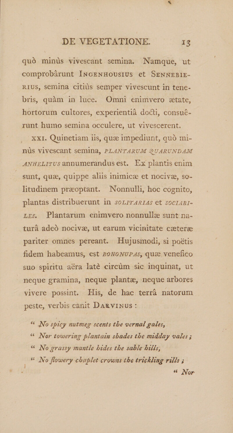 quo minus vivescant semina. Namque, ut comprobarunt Ingenhousius et Sennebie- rius, semina citius semper vivescunt in tene¬ bris, quam in luce. Omni enim vero aetate, hortorum cultores, experientia docti, consue¬ runt humo semina occulere, ut vivescerent. xxi. Quinetiam iis, quae impediunt, quo mi¬ nus vivescant semina, plantarum ^uarundam anhelitus annumerandus est. Ex plantis enim sunt, qua?, quippe aliis inimicae et nocivae, so¬ litudinem praeoptant. Nonnulli, hoc cognito, plantas distribuerunt in solitarias et sociabi¬ les. Plantarum enimvero nonnullae sunt na¬ tura adeo nocivae, ut earum vicinitate caeterae pariter omnes pereant. Hujusmodi, si poetis fidem habeamus, est bohgnupas, quae venefico suo spiritu aera late circum sic inquinat, ut neque gramina, neque plantae, neque arbores vivere possint. His, de hac terra natorum peste, verbis canit Darvinus : u No spicy nutmeg scents the vernalgales, “ Nor towerifig plajitam shades the midday vales i a No grassy jnantle hides the sable hilis, &lt;{ No flowery chaplet crowns the iriMing rills ;