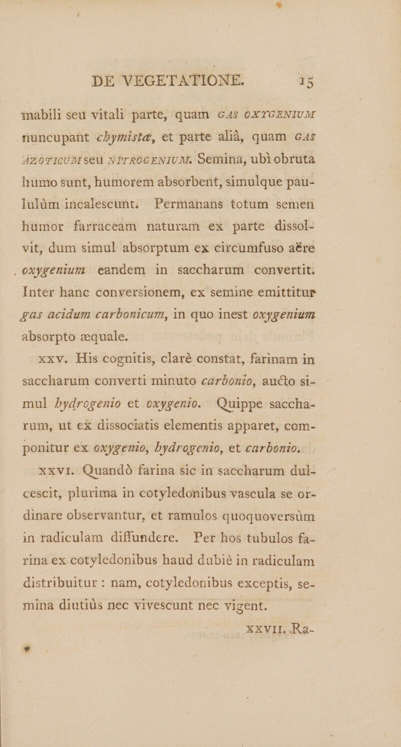 mabili seu vitali parte, quam gas oxtgznium nuncupant chymistce, et parte alia, quam gas az oticum seu NiTROgenium. Semina, ubi obruta humo sunt, humorem absorbent, simulque pau¬ lulum incalescunt. Permanans totum semen humor farraceam naturam ex parte dissol¬ vit, dum simul absorptum ex circumfuso aere , oxygenium eandem in saccharum convertit. Inter hanc conversionem, ex semine emittitur gas acidum carbonicum, in quo inest oxygenium absorpto aequale. xxv. His cognitis, clare constat, farinam in saccharum converti minuto carbonio, au£to si¬ mul hydrcgenio et oxygenio. Quippe saccha- rum, ut ex dissociatis elementis apparet, com¬ ponitur ex oxygenio, hydrcgenio, et carbonio. xxvi. Quando farina sic in saccharum dul¬ cescit, plurima in cotyledonibus vascula se or¬ dinare observantur, et ramulos quoquoversum in radiculam diffundere. Per hos tubulos fa¬ rina ex cotyledonibus haud dubie in radiculam distribuitur : nam, cotyledonibus exceptis, se¬ mina diutius nec vivescunt nec vigent. xxvin Ha