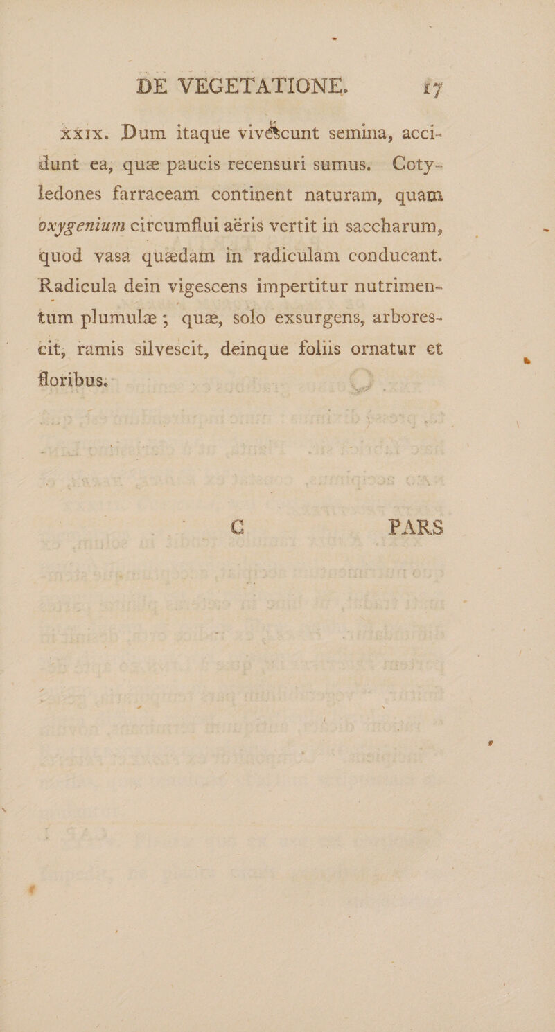 xxix. Dum itaque vivescunt semina, acci- dunt ea, quae paucis recensuri sumus. Coty¬ ledones farraceam continent naturam, quam oxygenium circumflui aeris vertit in saccharum, quod vasa quaedam in radiculam conducant. Radicula dein vigescens impertitur nutrimen» tum p! urnulae ; qu^, solo exsurgens, arbores» cit, ramis silvescit, deinque foliis ornatur et floribus. PARS /