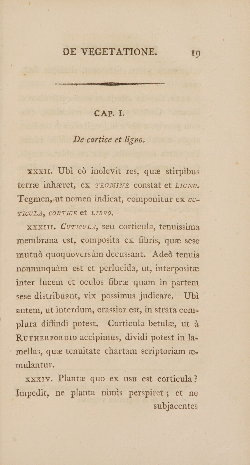 r9 &gt; GAP. I. De cortice et ligno. xxxn. Ubi eb inolevit res, quas stirpibus terras inhaeret, ex tegmine constat et ligno. Tegmen, ut nomen indicat, componitur ex cu¬ ticula, CORTICE et LIBRO. xxxiii. Cuticula, seu corticula, tenuissima membrana est, composita ex fibris, quae sese mutuo quoquoversum decussant. Adeo tenuis nonnunquam est et perlucida, ut, interpositae inter lucem et oculos fibrae quam in partem sese distribuant, vix possimus judicare. Ubi autem, ut interdum, crassior est, in strata com¬ plura diffindi potest. Corticula betulae, ut a Rutherfordio accipimus, dividi potest in la¬ mellas, quae tenuitate chartam scriptoriam ae¬ mulantur. xxxiv. Plantae quo ex usu est corticula ? Impedit, ne planta nimis perspiret; et ne subjacentes