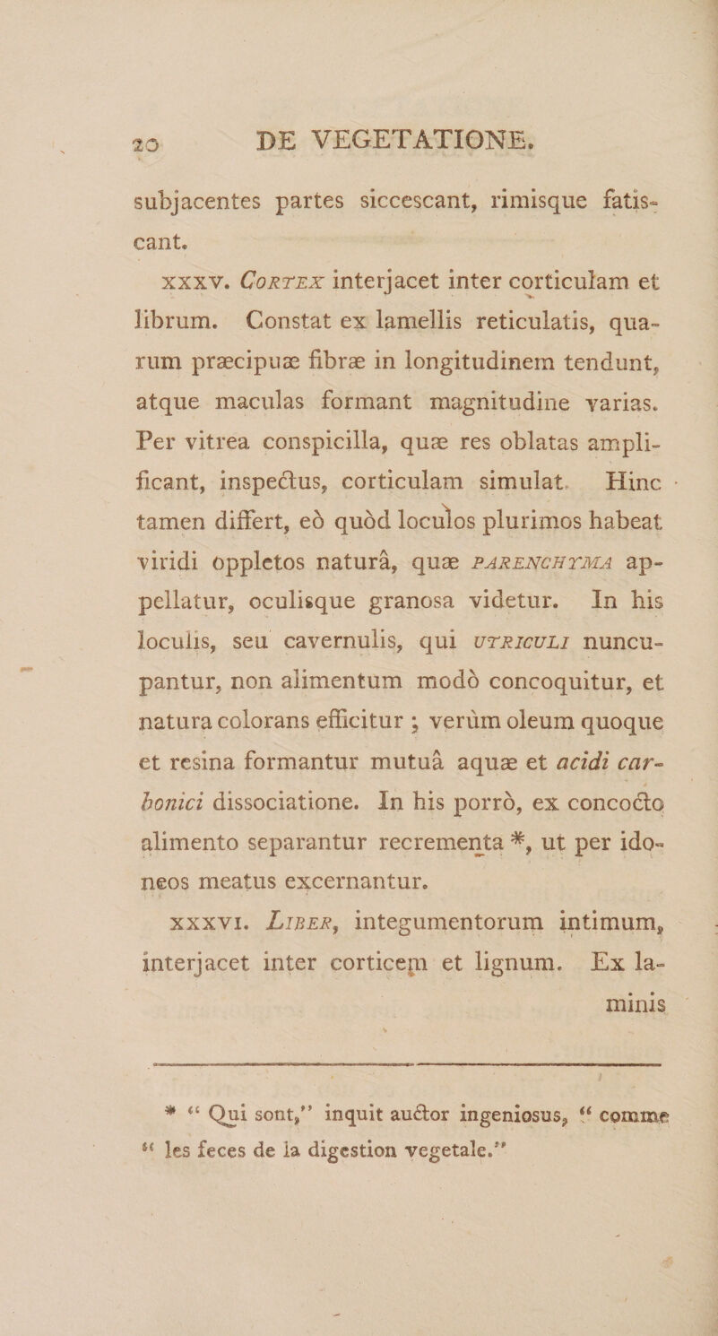 subjacentes partes siccescant, rimisque fatis¬ cant. xxxv. Cortex interjacet inter corticulam et librum. Constat ex lamellis reticulatis, qua¬ rum praecipuae fibrae in longitudinem tendunt, atque maculas formant magnitudine varias. Per vitrea conspicilla, quae res oblatas ampli¬ ficant, inspe&amp;us, corticulam simulat Hinc • tamen differt, eo quod loculos plurimos habeat viridi oppletos natura, quas parenchyma ap¬ pellatur, oculisque granosa videtur. In his loculis, seu cavernulis, qui utriculi nuncu¬ pantur, non alimentum modo concoquitur, et natura colorans efficitur ; verum oleum quoque et resina formantur mutua aquae et acidi car- honici dissociatione. In his porro, ex concocto alimento separantur recrementa ut per ido¬ neos meatus excernantur. xxxvi. Liber, integumentorum intimum* interjacet inter corticem et lignum. Ex la¬ minis * “ Qui sont,” inquit au&amp;or ingeniosus, “ comme “ les feces de ia digestion vegetale.”