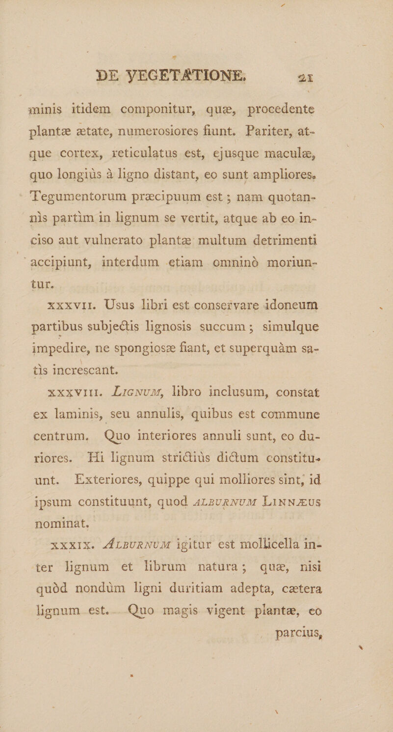 minis itidem componitur, qute, procedente plantae aetate, numerosiores fiunt» Pariter, at¬ que cortex, reticulatus est, ej usque maculae, quo longius a ligno distant, eo sunt ampliores* Tegumentorum praecipuum est; nam quotan¬ nis partim in lignum se vertit, atque ab eo in¬ ciso aut vulnerato plantas multum detrimenti accipiunt, interdum etiam omnino moriun¬ tur, xxxvii. Usus libri est conservare idoneum partibus subjedlis lignosis succum; simulque impedire, ne spongiosae fiant, et super quam sa- \ tis increscant. xxxvxii. Lignum, libro inclusum, constat ex laminis, seu annulis, quibus est commune centrum. Quo interiores amiuli sunt, eo du¬ riores. Hi lignum stri&amp;ius dictum constitu-* unt. Exteriores, quippe qui molliores sint, id ipsum constituunt, quod alburnum Linnjeus nominat. xxxix. Alburnum igitur est mollicella in¬ ter lignum et librum natura; quae, nisi qubd nondum ligni duritiam adepta, caetera lignum est. Quo magis vigent plantae, eo parcius*