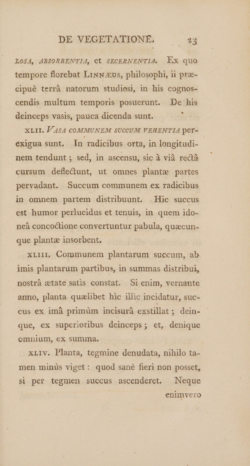 ZOSA, ABSORBENTIA, 6t SECERNENTIA. Ex qUQ tempore florebat Linn^eus, philosophi, ii prae¬ cipue terra natorum studiosi, in his cognos¬ cendis multum temporis posuerunt. De his deinceps vasis, pauca dicenda sunt. xlii. Vasa communem succum vehentia per- t exigua sunt. In radicibus orta, in longitudi¬ nem tendunt; sed, in ascensu, sic a via redla cursum defledlunt, ut omnes plantae partes pervadant. Succum communem ex radicibus in omnem partem distribuunt. Hic succus est humor perlucidus et tenuis, in quem ido¬ nea concodlione convertuntur pabula, quaecun¬ que plantae insorbent. xliii. Communem plantarum succum, ab imis plantarum partibus, in summas distribui, nostra aetate satis constat. Si enim, vernante anno, planta quaelibet hic illic incidatur, suc¬ cus ex ima primum incisura exstillat; dein- que, ex superioribus deinceps; et, denique omnium, ex summa. xliv. Planta, tegmine denudata, nihilo ta¬ men minus viget: quod sane fieri non posset, si per tegmen succus ascenderet. Neque emmvero