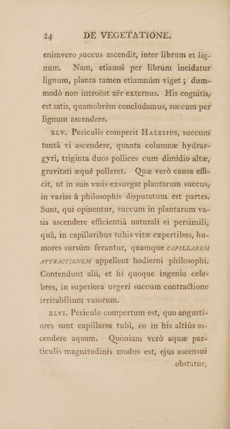 f • ? eniinvero succus ascendit, inter librum et lig¬ num. Nam, etiamsi per librum incidatur lignum, planta tamen etiamnum viget; dum¬ modo non introeat aer externus. His cognitis,; est satis, quamobrem concludamus, succum per lignum ascendere. xlv. Periculis comperit Halesius, succum tanta vi ascendere, quanta columnae hydram gyri, triginta duos pollices cum dimidio altae, gravitati aeque polleret. Quae verd causa effi¬ cit, ut in suis vasis exsurgat plantarum succus^- in varias a philosophis disputatum est partes. Sunt, qui opinentur, succum in plantarum va¬ sis ascendere efficientia naturali ei persimili, qua, in capillaribus tubis vitee expertibus, hu¬ mores sursum ferantur, quamque capillarem attractionem appellent hodierni philosophi. * Contendunt alii, et hi quoque ingenio cele¬ bres, in superiora urgeri succum contradlione irritabilium vasorum. xlvi. Periculo compertum est, quo angusti¬ ores sunt capillares tubi, eo in his altius as¬ cendere aquam. Quoniam vero aquas par¬ ticulis magnitudinis modus est. ejus ascensui obstatur.