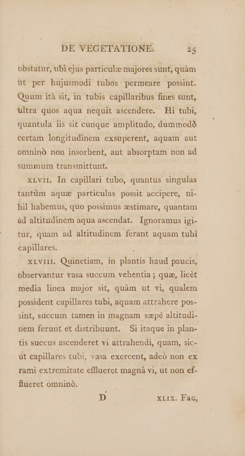 obstatur, ubi ejus particulae majores sunt, quam iit per hujusmodi tubos permeare possint. Quum ita sit, in tubis capillaribus fines sunt, ultra qiios aqua nequit ascendere. Hi tubi, quantula iis sit cunque amplitudo, dummodo certam longitudinem exsuperent, aquam aut omnino non insorbent, aut absorptam non ad summum transmittunt. xlvii. In capillari tubo, quantus singulas tantum aquas particulas possit accipere, ni¬ hil habemus, quo possimus aestimare, quantam ad altitudinem aqua ascendat. Ignoramus igi¬ tur, quam ad altitudinem ferant aquam tubi capillares. xlviii. Quinetiam, in plantis haud paucis, observantur vasa succum vehentia; quae, licet media linea major sit, quam ut vi, qualem possident capillares tubi, aquam attrahere pos¬ sint, succum tamen in magnam saepe altitudi¬ nem ferunt et distribuunt. Si itaque in plan¬ tis succus ascenderet vi attrahendi, quam, sic¬ ut capillares tubi, vasa exercent, adeo non ex rami extremitate efflueret magna vi, ut non ef¬ flueret omnino, A' D xlix. Fae?