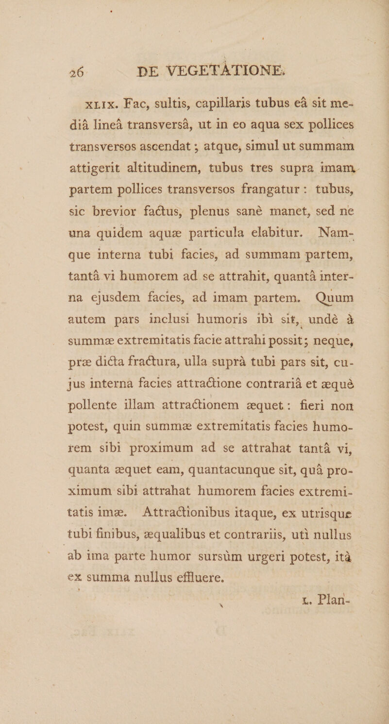 xlix. Fac, suitis, capillaris tubus ea sit me¬ dia linea transversa, ut in eo aqua sex pollices \ transversos ascendat; atque, simul ut summam attigerit altitudinem, tubus tres supra imara partem pollices transversos frangatur : tubus, sic brevior fadlus, plenus sane manet, sed ne una quidem aquae particula elabitur. Nam- que interna tubi facies, ad summam partem, tanta vi humorem ad se attrahit, quanta inter¬ na ejusdem facies, ad imam partem. Quum autem pars inclusi humoris ibi sit, unde &amp; summae extremitatis facie attrahi possit; neque, prae didta fradtura, ulla supra tubi pars sit, cu¬ jus interna facies attradlione contraria et aeque pollente illam attradfionem aequet: fieri non potest, quin summae extremitatis facies humo¬ rem sibi proximum ad se attrahat tanta vi, quanta aequet eam, quantacunque sit, qua pro¬ ximum sibi attrahat humorem facies extremi¬ tatis imae. Attra&amp;ionibus itaque, ex utrisque tubi finibus, aequalibus et contrariis, uti nullus ab ima parte humor sursum urgeri potest, ita ex summa nullus effluere.
