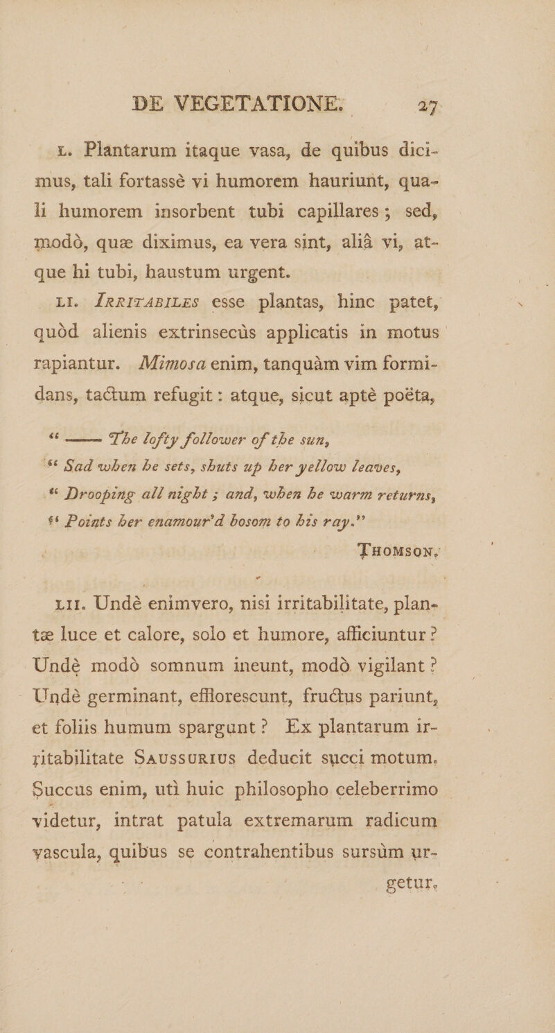 l. Plantarum itaque vasa, de quibus dici» mus, tali fortasse vi humorem hauriunt, qua¬ li humorem in sorbent tubi capillares; sed, modo, quas diximus, ea vera sint, alia vi, at¬ que hi tubi, haustum urgent. li. Irritabiles esse plantas, hinc patet, quod alienis extrinsecus applicatis in motus rapiantur. Minios a enim, tanquam vim formi¬ dans, tactum refugit: atque, sicut apte poeta, &lt;c ——— I*he lofty follower of the sun? Sad when he sets, shnts up her yellow leaves9 u Drooping ali night ; and, when he warm returns$ ** Points her enamour'd hosom to his ray Thomson»- &lt; lix» Unde enimvero, nisi irritabilitate, plan¬ tae luce et calore, solo et humore, afficiuntur ? Unde modo somnum ineunt, modo vigilant ? Unde germinant, efflorescunt, frudhis pariunt, et foliis humum spargunt ? Ex plantarum ir¬ ritabilitate Saussurxus deducit speci motuxm Succus enim, uti huic philosopho celeberrimo videtur, intrat patula extremarum radicum vascula, quibus se contrahentibus sursum ur- getur,