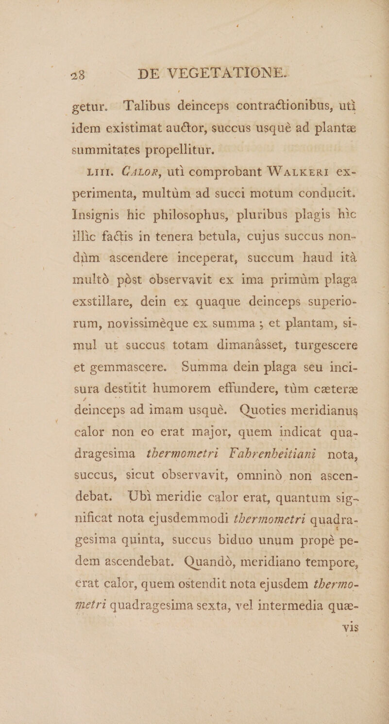 getur. Talibus deinceps contradlionibus, uti idem existimat audior, succus usque ad plantae summitates propellitur. liii. Calor, uti comprobant Walkerx ex¬ perimenta, multum ad succi motum conducit. Insignis hic philosophus, pluribus plagis hic illic fadtis in tenera betula, cujus succus non¬ dum ascendere inceperat, succum haud ita multo post observavit ex ima primum plaga exstillare, dein ex quaque deinceps superio¬ rum, novissimeque ex summa ; et plantam, si¬ mul ut succus totam dimanasset, turgescere et gemmascere. Summa dein plaga seu inci¬ sura destitit humorem effundere, tum caeterae / deinceps ad imam usque. Quoties meridianus calor non eo erat major, quem indicat qua¬ dragesima thermometri Fahrenheitiani nota, succus, sicut observavit, omnino non ascen¬ debat. Ubi meridie calor erat, quantum sig¬ nificat nota ejusdemmodi thermometri quadra¬ gesima quinta, succus biduo unum prope pe¬ dem ascendebat. Quando, meridiano tempore^ erat calor, quem ostendit nota ejusdem thermo- metri quadragesima sexta, vel intermedia quae-