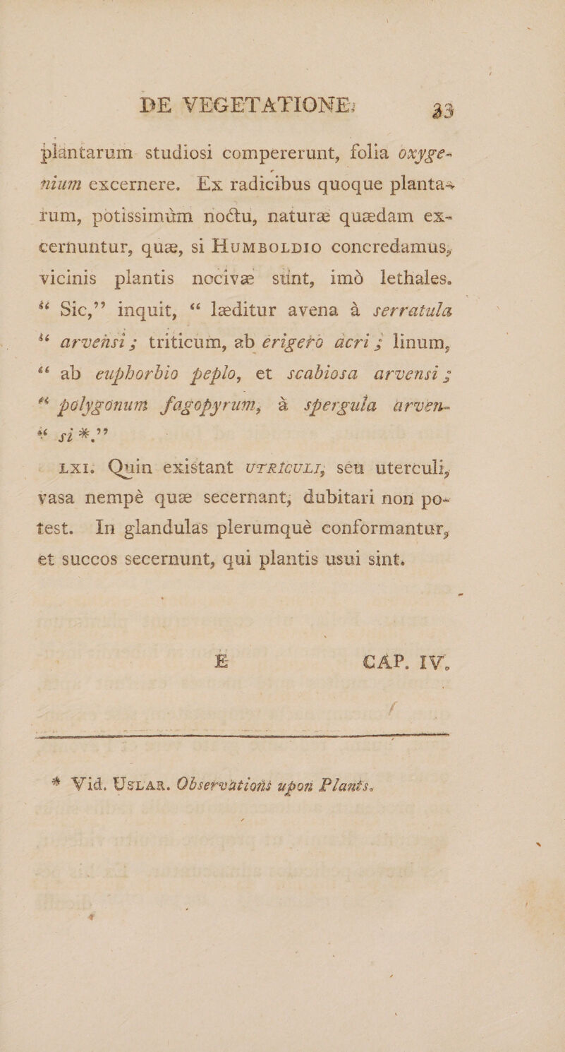 plantarum studiosi compererunt, folia oxyge- r nium excernere. Ex radicibus quoque plantae rum, potissimum nodfcu, naturas quaedam ex¬ cernuntur, quas, si Humboldjo concredamus, vicinis piantis nocivae stint, imo lethales» u Sic,” inquit, “ laeditur avena a serratula u arvehsi; triticum, ab erigefo acri; linum, “ ab eaphorbio peplo, et scabiosa arvensi; H polygonum fagopyrum, a spergula arven- * si* *.” lxi. Quin existant utriculi, seu uterculi, vasa nempe quae secernant, dubitari non po¬ test. In glandulas plerumque conformantur^ et succos secernunt, qui plantis usui sint» GAP. IV. f .- - --- * Vid. Ustlar. Obser-uatio?U upon Planis.