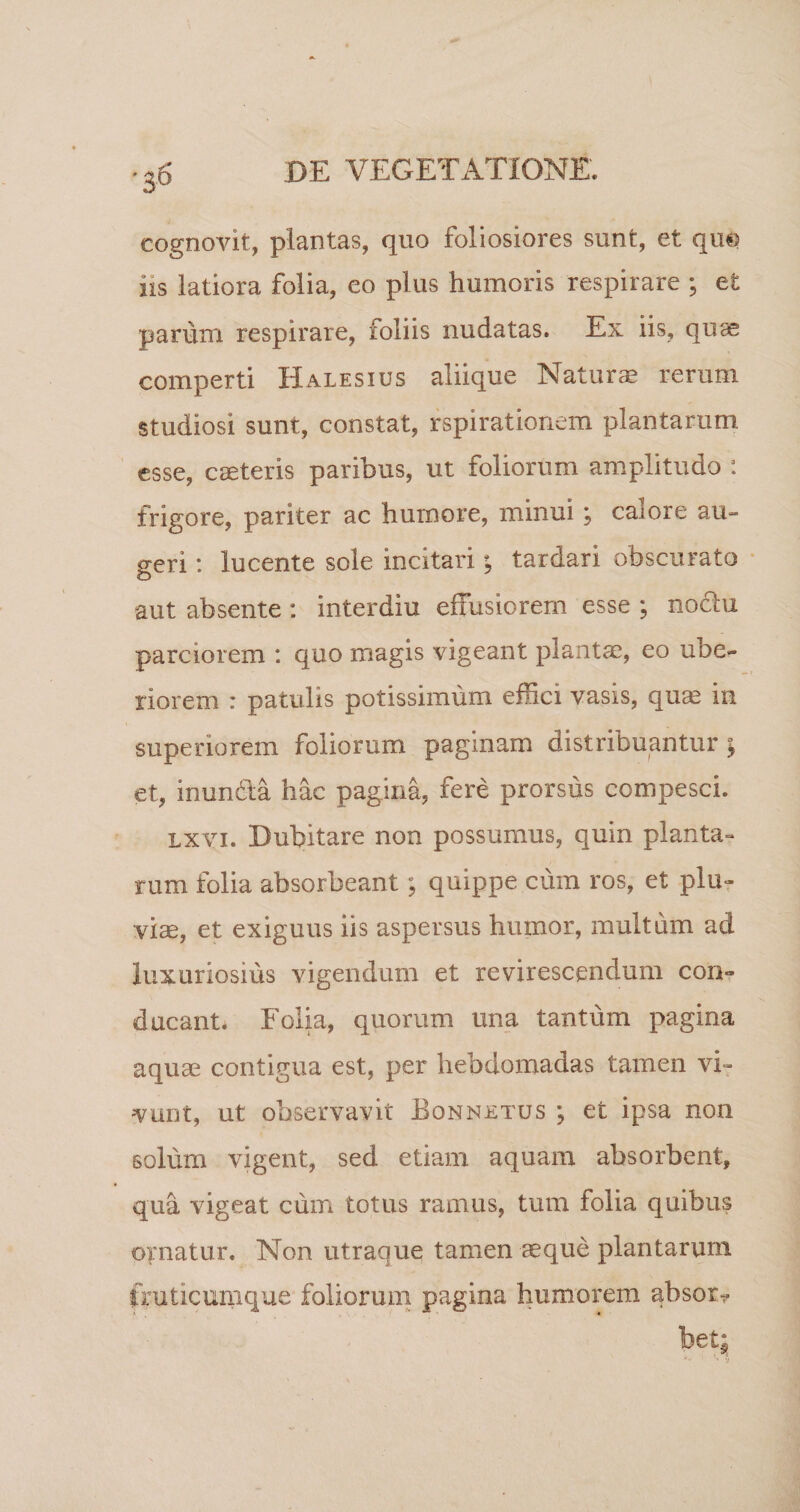 cognovit, plantas, quo foliosiores sunt, et qm iis latiora folia, eo plus humoris respirare ; et parum respirare, ioliis nudatas. Ex iis, quae comperti Halesius aliique Natur® rerum studiosi sunt, constat, rspirationem plantarum, esse, caeteris paribus, ut foliorum amplitudo : frigore, pariter ac humore, minui ; calore au¬ geri : lucente sole incitari; tardari obscurato aut absente : interdiu effusiorem esse ; noctu parciorem : quo magis vigeant piant®, eo ube¬ riorem : patulis potissimum effici vasis, qu® in superiorem foliorum paginam distribuantur y et, inunda hac pagina, fere prorsus compesci. lxvi. Dubitare non possumus, quin planta¬ rum folia absorbeant; quippe cum ros, et plu¬ viae, et exiguus iis aspersus humor, multum ad luxuriosius vigendum et revirescendum con¬ ducant* Folia, quorum una tantum pagina aqu® contigua est, per hebdomadas tamen vi¬ vunt, ut observavit Bonnetus ; et ipsa non solum vigent, sed etiam aquam absorbent, qua vigeat cum totus ramus, tum folia quibus ornatur. Non utraque tamen ®que plantarum fruticumque foliorum pagina humorem absor^ betj