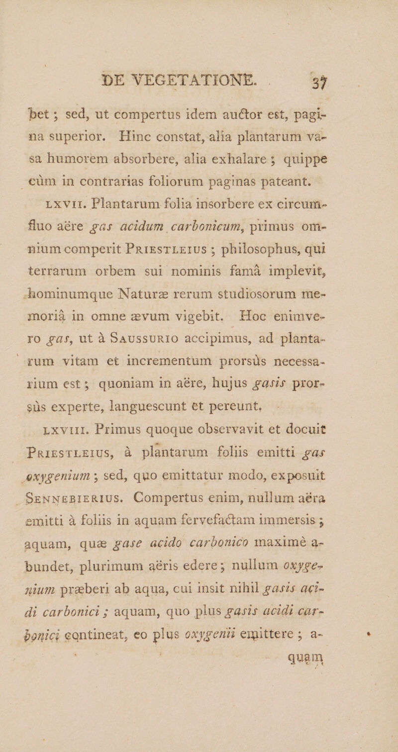 bet; sed, ut compertus idem anftor est, pagi¬ na superior. Hinc constat, alia plantarum va¬ sa humorem absorbere, alia exhalare ; quippe cum in contrarias foliorum paginas pateant. lxvii. Plantarum folia insorbere ex circum¬ fluo aere gas acidum carbonicum, primus om¬ nium comperit Priestleius ; philosophus, qui terrarum orbem sui nominis fama implevit, hominumque Naturae rerum studiosorum me¬ moria in omne aevum vigebit. Hoc enimve- ro gas, ut a Saus surio accipimus, ad planta» tum vitam et incrementum prorsds necessa¬ rium est; quoniam in aere, hujus gasis pror¬ sus experte, languescunt et pereunt. lxviii. Primus quoque observavit et docuit * Priestleius, a plantarum foliis emitti gas Qxygenium \ sed, quo emittatur modo, exposuit Sennebzerius. Compertus enim, nullum aera emitti a foliis in aquam fervefactam immersis ; aquam, quae gase acido carbonico maxime a- bundet, plurimum aeris edere; nullum oxyge* ilium praeberi ab aqua, cui insit nihil gasis aci¬ di carbonici; aquam, quo plus gasis acidi car- bouici contineat, eo plus oxygenii emittere ; a- quam