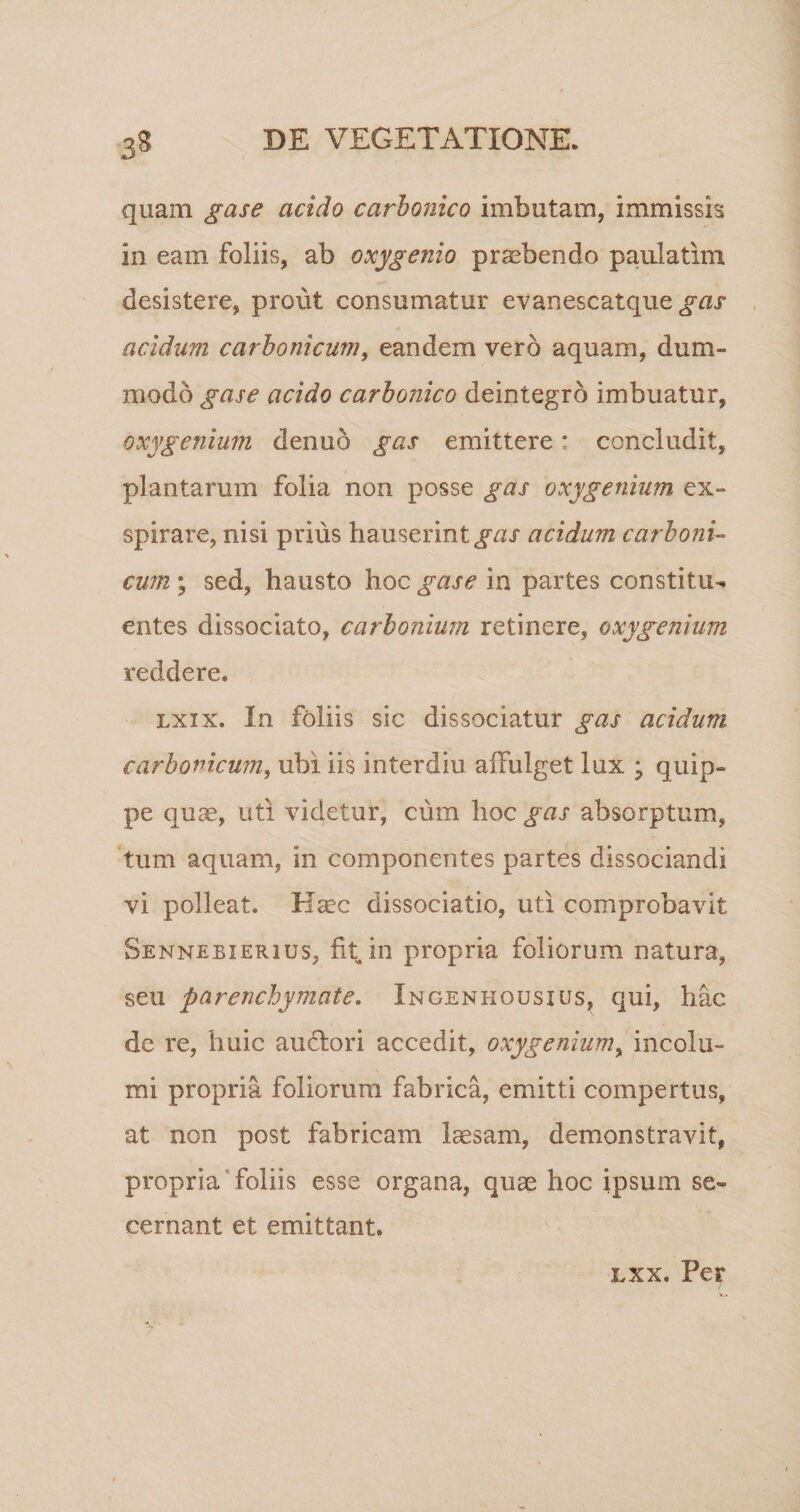 3« quam gase acido carbonico imbutam, immissis in eam foliis, ab oxy genio praebendo paulatim desistere, prout consumatur evanescatque^ar acidum carbonicum, eandem vero aquam, dum¬ modo gase acido carbojiico deintegro imbuatur, oxy genium denuo gas emittere: concludit, plantarum folia non posse gas oxy genium ex¬ spirare, nisi prius hauserint gas acidum carboni¬ cum ; sed, hausto hoc gase in partes constitu¬ entes dissociato, carbonium retinere, oxygenium reddere. lxxx. In foliis sic dissociatur gas acidum carbonicum, ubi iis interdiu affulget lux j quip¬ pe quae, uti videtur, cum hoc gas absorptum, tum aquam, in componentes partes dissociandi vi polleat. Haec dissociatio, uti comprobavit Sennebierhjs, fit in propria foliorum natura, seu parenchymate. Ingenhousius, qui, hac de re, huic audlori accedit, oxygenium, incolu¬ mi propria foliorum fabrica, emitti compertus, at non post fabricam laesam, demonstravit, propria foliis esse organa, quae hoc ipsum se¬ cernant et emittant. lxx. Per
