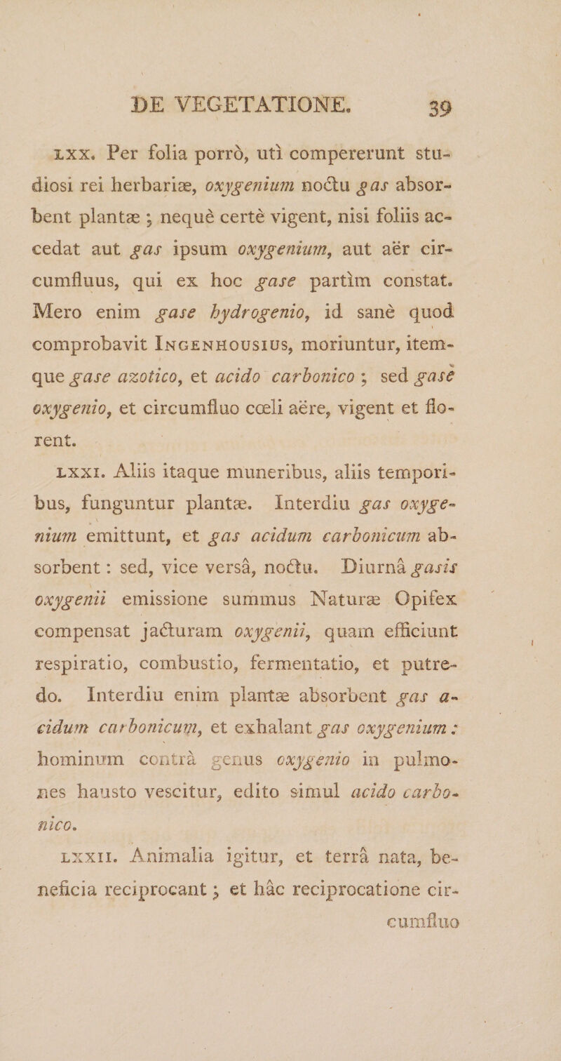 ixx, Per folia porro, uti compererunt stu~ diosi rei herbariae, oxygenium noctu gas absor¬ bent plantae \ nequd certe vigent, nisi foliis ac¬ cedat aut gas ipsum oxy genium, aut aer cir¬ cumfluus, qui ex hoc gase partlm constat. Mero enim gase hydrogenio, id sane quod comprobavit Ingenhqusius, moriuntur, item- que gase azotico, et acido carbonico ; sed gase oxy genio, et circumfluo coeli aere, vigent et flo¬ rent. lxxi. Aliis itaque muneribus, aliis tempori¬ bus, funguntur plantae. In ter diu gas oxy ge¬ nium emittunt, et gas acidum carbonicum ab¬ sorbent: sed, vice versa, nodu. Diurna gasis oxygenii emissione summus Naturae Opifex compensat jaduram oxygenii, quam efficiunt respiratio, combustio, fermentatio, et putre¬ do. Interdiu enim plantae absorbent gas a« eidum carbonicum, et exhalant gas oxygenium : hominum contra genus oxygenio in pulmo¬ nes hausto vescitur, edito simul acido carbo- nico. lxxii. Animalia igitur, et terra nata, be¬ neficia reciprocantet hac reciprocatione cir¬ cumfluo