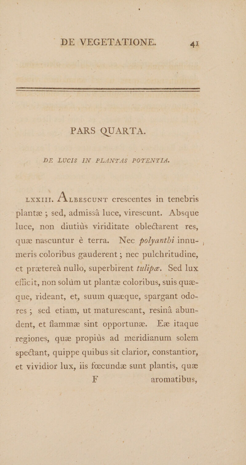 PARS QUARTA. DE LUCIS IN PLANTAS POTENTIA. lxxiii. Albescunt crescentes in tenebris plantas ; sed, admissa luce, virescunt. Absque luce, non diutius viriditate oblectarent res, quae nascuntur e terra. Nec polyanthi innu¬ meris coloribus gauderent ■ nec pulchritudine, et praeterea nullo, superbirent tuliptf. Sed lux efficit, non solum ut plantae coloribus, suis quae¬ que, rideant, et, suum quaeque, spargant odo¬ res ; sed etiam, ut maturescant, resina abun¬ dent, et flammae sint opportunae. Eae itaque regiones, quae propius ad meridianum solem spedtant, quippe quibus sit clarior, constantior, et vividior lux, iis foecundae sunt plantis, quae F aromatibus, i