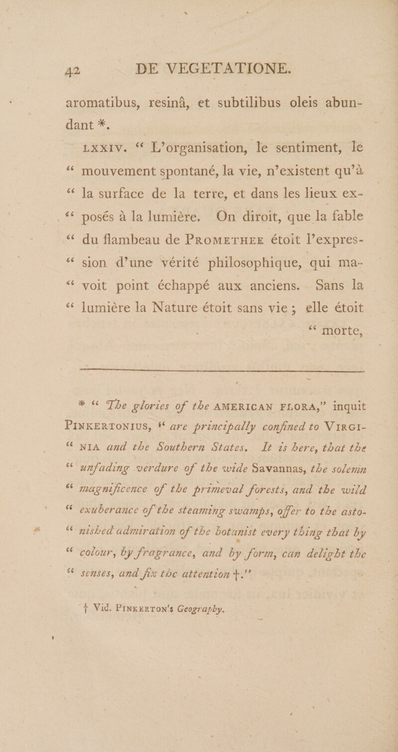 aromatibus, resina, et subtilibus oleis abun¬ dant lxxiv. “ Xdorganisation, le sentiment, le “ mouvement spontane, la vie, n’existent qu^a u la surface de la terre, et dans les lieux ex- s “ poses a la lumiere. On diroit, que la fable du flambeau de Promethee etoit Pexpres- sion d’une verite philosophique, qui ma~ “ voit point echappe aux anciens. Sans la “ lumiere la Nature etoit sans vie ; elle etoit “ morte, * u The glories of the AMERICAN FLORA,” inquit Pinkertonius, are principally confjiedto Virgi- “ NIA and the Southern States. It is herey that the u unfading ver dure of the wide Savannas, the solenm “ magmfccnce of the primeval for e st s, and the wild a exuberajice of the steammg swamps, offer to the asto- u nished' admiration of the botanist every thing that hy “ colour, by fragrance, and by forrn, can delight the Ci senses, and fx the attention f .* ** f Vid. Pinkerton'$ Geograpby.