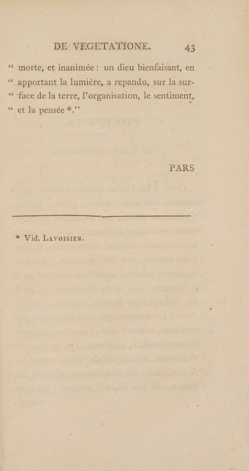 45 “ morte, et inanimee: un dieu bienfaisant, en “ apportant la lumiere, a repandu, sur la snr- “ Tace de la terre, 1’organisation, le sentiment, 66 et la pensee PARS * VieL Lavoisier.
