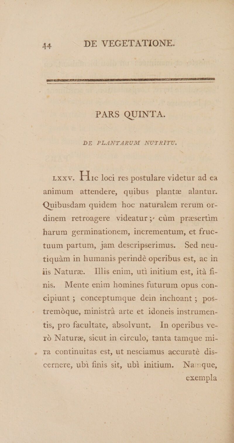 , I PARS QUINTA. DE PLANTARUM NUTRITU, LXXV. H ic loci res postulare videtur ad ea animum attendere, quibus planta? alantur. Quibusdam quidem hoc naturalem rerum or¬ dinem retroagere videatur y cum praesertim harum germinationem, incrementum, et fruc¬ tuum partum, jam descripserimus. Sed neu- tiquam in humanis perinde operibus est, ac in iis Naturae. Illis enim, uti initium est, ita fi¬ nis. Mente enim homines futurum opus con¬ cipiunt ; conceptumque dein inchoant; pos- tremoque, ministra arte et idoneis instrumen¬ tis, pro facultate, absolvunt. In operibus ve¬ ro Naturae, sicut in circulo, tanta tamque mi¬ ra continuitas est, ut nesciamus accurate dis¬ cernere, ubi finis sit, ubi initium. Na rque, exempla