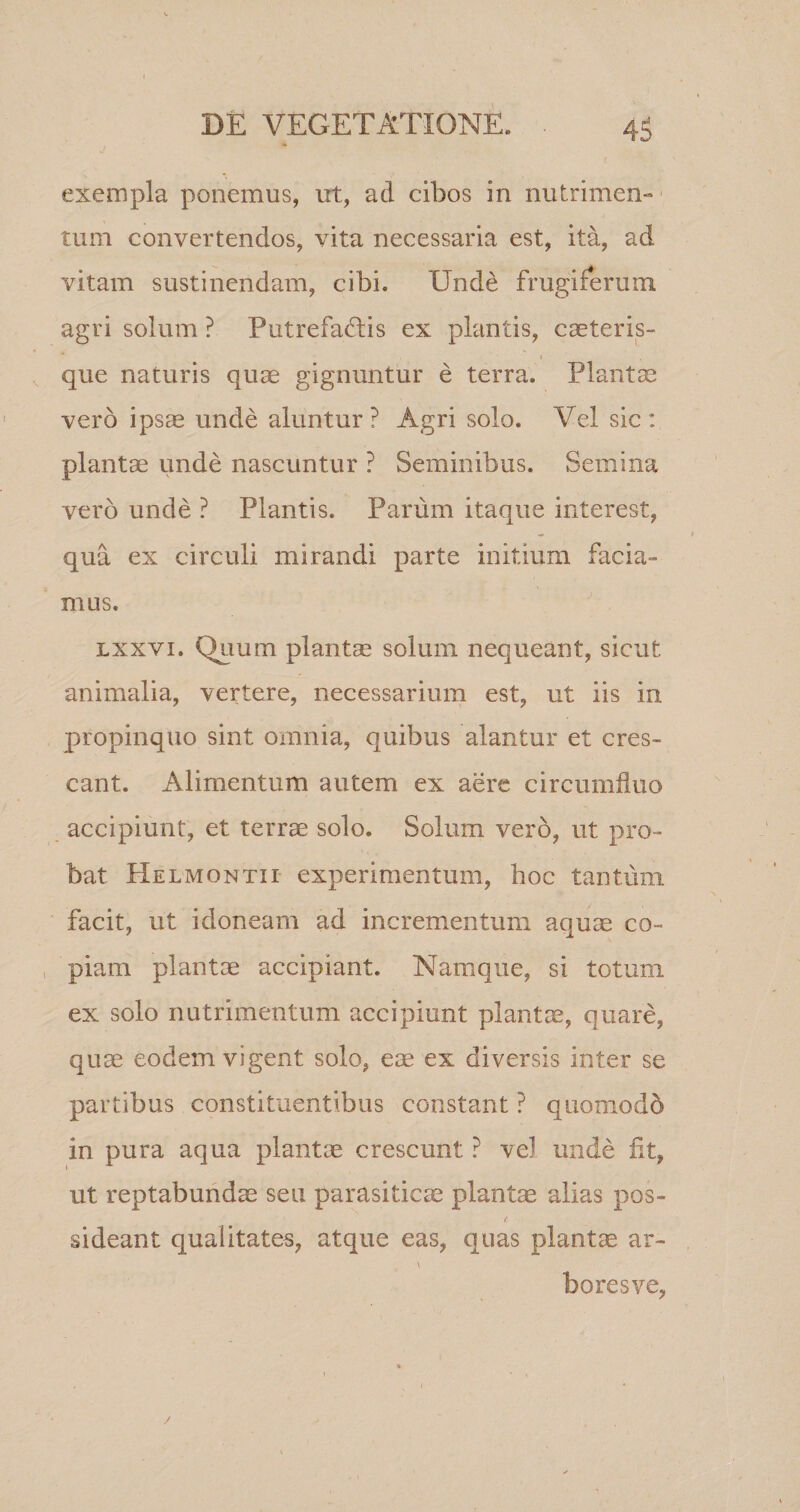 exempla ponemus, ut, ad cibos in nutrimen» tum convertendos, vita necessaria est, ita, ad vitam sustinendam, cibi. Unde frugiferum agri solum ? Putrefaftis ex plantis, cseteris- que naturis quae gignuntur e terra. Plantae vero ipsae unde aluntur? Agri solo. Vel sic: plantae unde nascuntur ? Seminibus. Semina vero unde ? Plantis. Parum itaque interest, qua ex circuli mirandi parte initium facia¬ mus. lxxvi. Quum plantae solum nequeant, sicut animalia, vertere, necessarium est, ut iis in propinquo sint omnia, quibus alantur et cres¬ cant. Alimentum autem ex aere circumfluo accipiunt, et terrae solo. Solum vero, ut pro¬ bat Helmontii experimentum, hoc tantum facit, ut idoneam ad incrementum aquse co¬ piam plantae accipiant. Namque, si totum ex solo nutrimentum accipiunt plantae, quare, quae eodem vigent solo, eae ex diversis inter se partibus constituentibus constant ? quomodd in pura aqua plantae crescunt ? vel unde fit, ut reptabundae seu parasiticae plantae alias pos¬ sideant qualitates, atque eas, quas plantae ar- \ boresve,