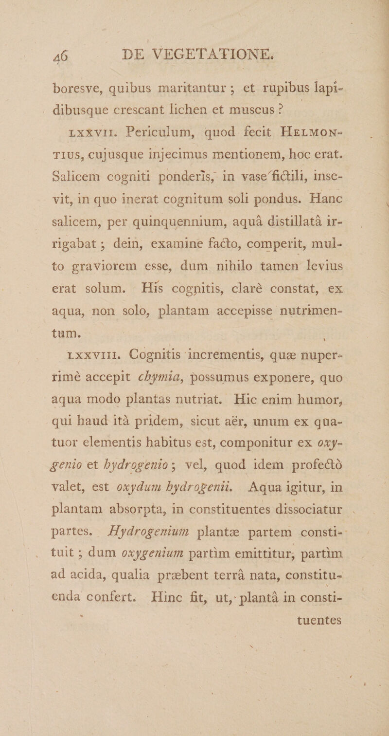 boresve, quibus maritantur ; et rupibus lapi¬ dibusque crescant lichen et muscus ? lxxvii. Periculum, quod fecit Helmon- tius, cujusque injecimus mentionem, hoc erat. Salicem cogniti ponderis, in vase fictili, inse¬ vit, in quo inerat cognitum soli pondus. Hanc salicem, per quinquennium, aqua distillata ir¬ rigabat ; dein, examine fadto, comperit, mul¬ to graviorem esse, dum nihilo tamen levius erat solum. His cognitis, clare constat, ex aqua, non solo, plantam accepisse nutrimen¬ tum. i txxvni. Cognitis incrementis, quas nuper¬ rime accepit chymia, possumus exponere, quo aqua modo plantas nutriat. Hic enim humor, qui haud ita pridem, sicut aer, unum ex qua- tuor elementis habitus est, componitur ex oxy- genio et hydrogenio; vel, quod idem profedto valet, est oxydum hydrogenii. Aqua igitur, in plantam absorpta, in constituentes dissociatur partes. Hydrogenium plantae partem consti¬ tuit ; dum oxygenium partim emittitur, partim ad acida, qualia praebent terra nata, constitu- \ enda confert. Hinc fit, ut,' planta in consti¬ tuentes