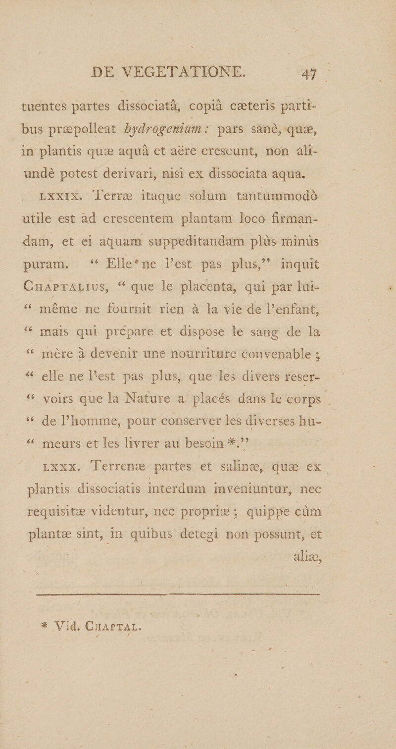 tuentes partes dissociata, copia caeteris parti¬ bus praepolleat hydrogenium: pars sane, qua, in plantis quas aqua et aere crescunt, non ali¬ unde potest derivari, nisi ex dissociata aqua. lxxix. Terrae itaque solum tantummodo utile est ad crescentem plantam loco firman¬ dam, et ei aquam suppeditandam plus minus puram. 44 Elie*ne Pest pas plus,” inquit Chaptalius, 44 que le placenta, qui par lui- 44 meme ne fournit rien a la vie de Penfant, 44 mais qui prepare et dispose le sang de la 44 mere a devenir une nourriture convenable ; 44 elle ne Pest pas plus, que les divers reser- !• 44 voirs que la Nature a places dans le corps 44 de Pliomme, pour conserver les diverses hu- 44 meurs et les livrer au besoin / lxxx. Terrenae partes et salinae, quae ex plantis dissociatis interdum inveniuntur, nec requisitae videntur, nec propriae ; quippe cum plantae sint, in quibus detegi non possunt, et aliae, * Vid. Chaptal.