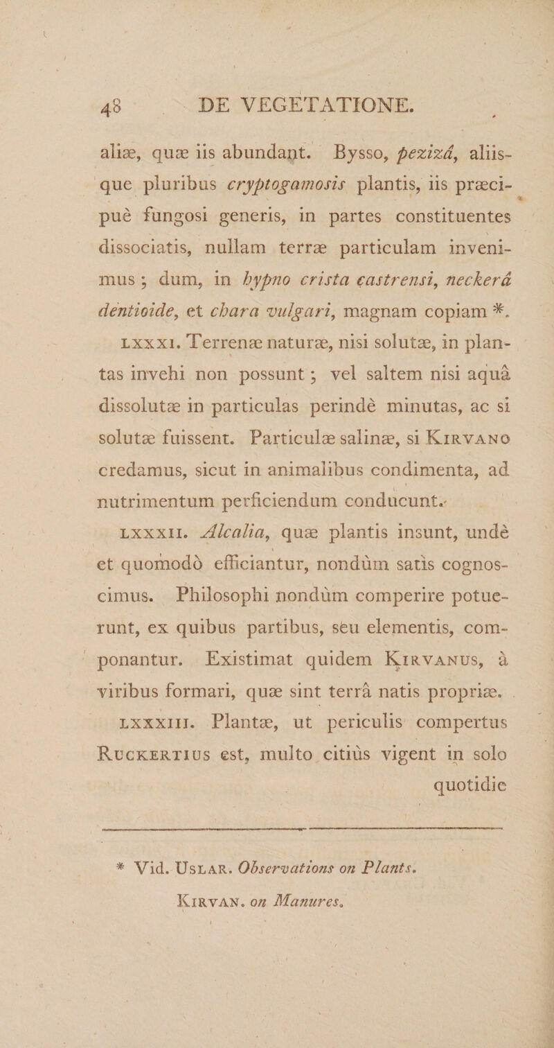 ♦ 4S DE VEGETATIONE. i \ aliae, quae iis abundant. Bysso, peziza, aliis¬ que pluribus cryptogamosis piantis, iis praeci¬ pue fungosi generis, in partes constituentes V , \ dissociatis, nullam terrae particulam inveni¬ mus ; dum, in hypno crista castrensi, neckera dentioide, et chara vulgari, magnam copiam lxxxi. Terrenae naturae, nisi solutae, in plan¬ tas invehi non possunt; vel saltem nisi aqua dissolutae in particulas perinde minutas, ac si solutae fuissent. Particulae salinae, si Kirvano credamus, sicut in animalibus condimenta, ad i i nutrimentum perficiendum conducunt.' lxxxii. Alcalia, quae plantis insunt, unde » . . et quomodo efficiantur, nondum satis cognos¬ cimus. Philosophi nondum comperire potue¬ runt, ex quibus partibus, sfeu elementis, com¬ ponantur. Existimat quidem Kirvanus, a viribus formari, quae sint terra natis propriae. lxxxii i. Plantae, ut periculis compertus Ruckertius est, multo citius vigent in solo quotidie * Vid. Uslar. Qhservcitions on Piants. Kirvan. on ManureSo