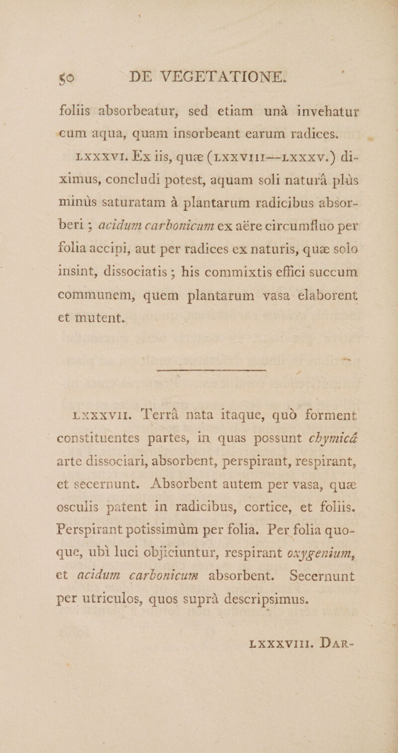 follis absorbeatur, sed etiam una invehatur cum aqua, quam insorbeant earum radices. LXXXVI. Ex iis, quae (lxxviii—lxxxv.) di¬ ximus, concludi potest, aquam soli natura plus minus saturatam a plantarum radicibus absor¬ beri ; acidum carhonicum ex aere circumfluo per folia accipi, aut per radices ex naturis, quae scio Insint, dissociatis ; his commixtis effici succum communem, quem plantarum vasa elaborent et mutent. / lxxxvii. Terra nata itaque, quo forment constituentes partes, in quas possunt chymicd arte dissociari, absorbent, perspirant, respirant, et secernunt. Absorbent autem per vasa, quae osculis patent in radicibus, cortice, et foliis. Perspirant potissimum per folia. Per folia quo¬ que, ubi luci objiciuntur, respirant oxygenium, et acidum carhonicum absorbent. Secernunt per utriculos, quos supra descripsimus. lxxxviii. Dar~