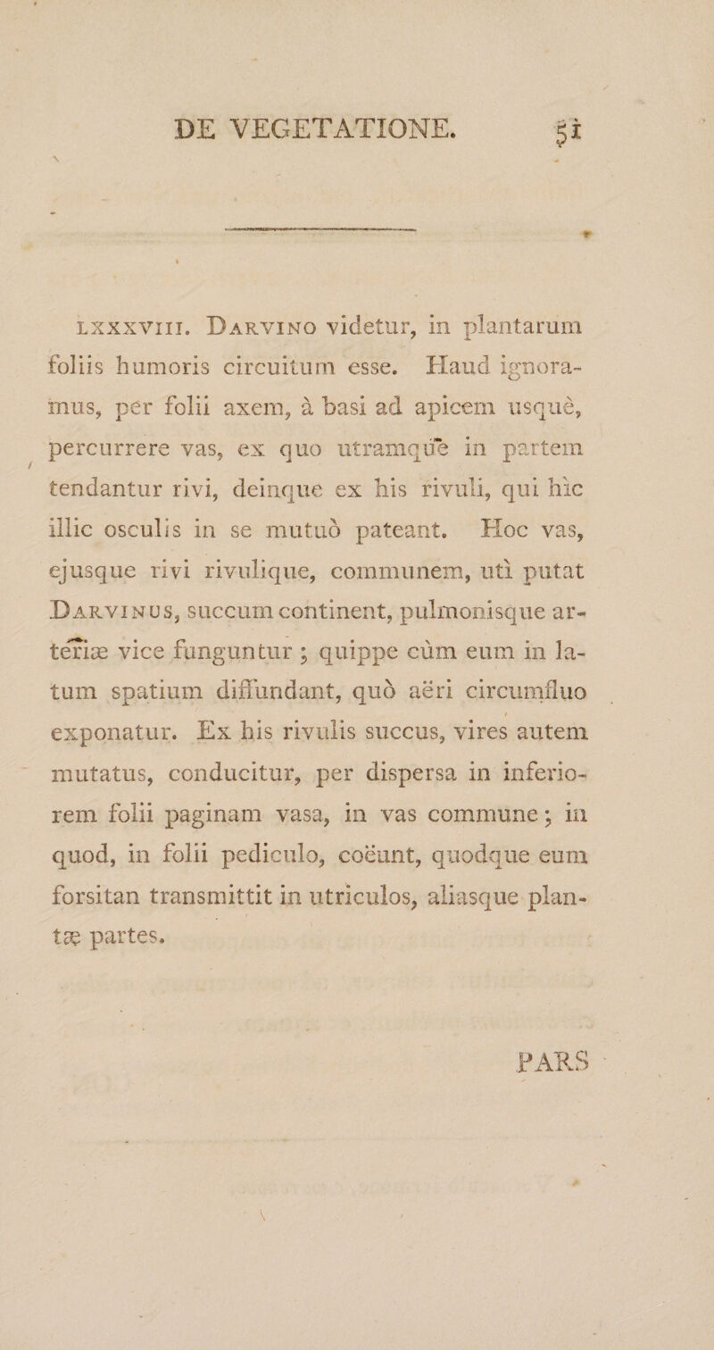 lxxxviii. Darvino videtur, in plantarum foliis humoris circuitum esse. Haud ignora¬ mus, per folii axem, a basi ad apicem usque, percurrere vas, ex quo utramque in partem tendantur rivi, deinque ex bis rivuli, qui hic illic osculis in se mutuo pateant. Hoc vas, ejusque rivi rivulique, communem, uti putat D arvi mus, succum continent, pulmonisque ar¬ teriae vice funguntur ; quippe cum eum in la¬ tum spatium diffundant, quo aeri circumfluo exponatur. Ex his rivulis succus, vires autem mutatus, conducitur, per dispersa in inferio¬ rem folii paginam vasa, in vas commune; in quod, in folii pediculo, coeunt, quodque eum forsitan transmittit in utriculos, aliasque plan¬ tae partes. PARS