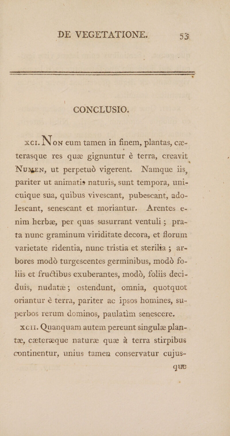 CONCLUSIO. xci. Non eum tamen in finem, plantas, ere- l* terasque res qua; gignuntur e terra, creavit Nubpn, ut perpetuo vigerent. Namque iis9 pariter ut animati» naturis, sunt tempora, uni¬ cuique sua, quibus vivescant, pubescant, ado¬ lescant, senescant et moriantur. Arentes e- nim herbae, per quas susurrant ventuli; pra¬ ta nunc graminum viriditate decora, et dorum » , varietate ridentia, nunc tristia et sterilia ; ar« i bores modo turgescentes germinibus, modo fo¬ liis et frudibus exuberantes, modo, foliis deci¬ duis, nudatae; ostendunt, omnia, quotquot oriantur e terra, pariter ac ipsos homines, su¬ perbos rerum dominos, paulatim senescere. xcn. Quanquam autem pereunt singulae plan¬ tae, caeteraeque naturae quae &amp; terra stirpibus continentur, unius tamen conservatur cujus-