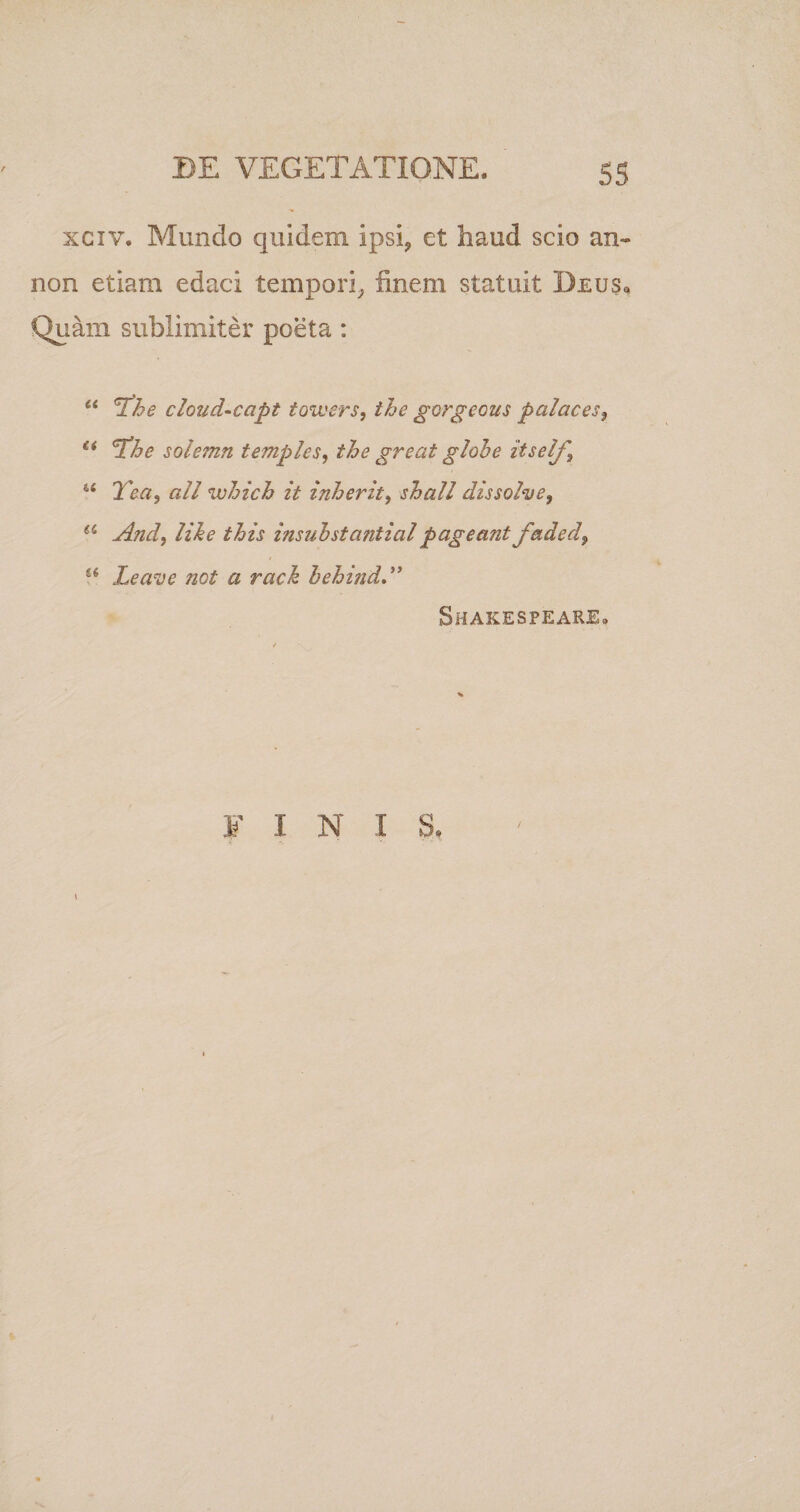 xciv. Mundo quidem ipsi? et haud scio an- non etiam edaci tempori, finem statuit Deus, Quam sublimiter poeta : “ The cloud-capt towers, ihe gorgeous palaces, li 'The solemn temples, the gr e at globe itself, u Tea, ali which it inherit, shall dissolve, a And, like this insuhstantialpageant faded, t6 Leave Jiot a rack hehind Shakespeare. y i n i s,
