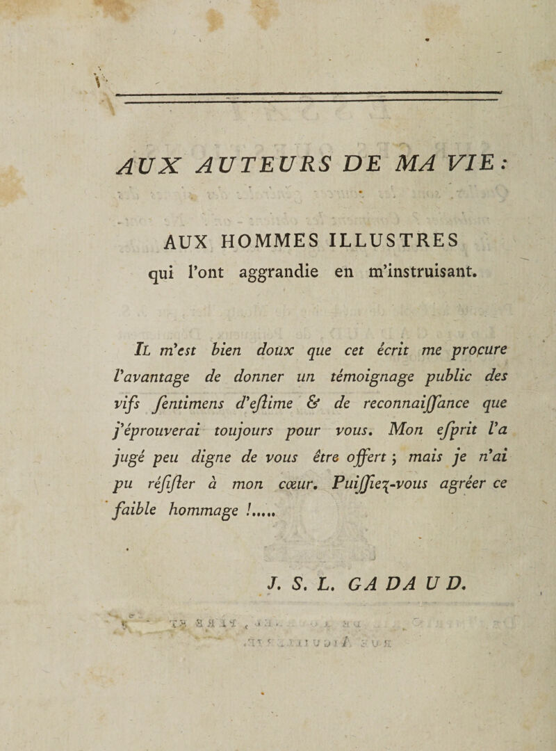 AUX AUTEURS DE MA VIE: ► • r r \ \ T v . / ~ , 'S*'*! » *■ • -, f„ .. j « t : , w ^ - , . . &gt; v .. ^ '4; ^ ’ 1 AUX HOMMES ILLUSTRES qui l’ont aggrandie en m’instruisant. Jl rvLest bien doux que cet écrit me proçure Vavantage de donner un témoignage public des vifs fentimens d'eflime &amp; de reconnaijfance que j'éprouverai toujours pour vous. Mon efprit Va jugé peu digne de vous être offert ; mais je nai pu réfijler à mon cœur. Puiffie^vous agréer ce faible hommage !. J. 5. L. GA DA U D.