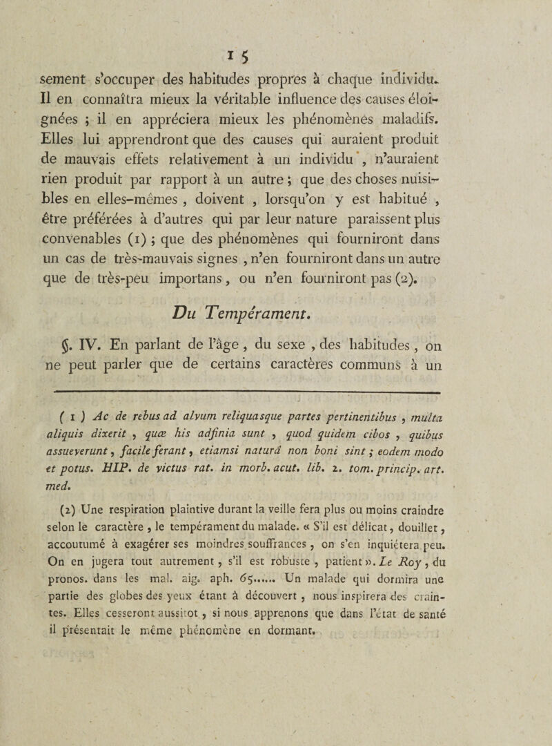 sement s’occuper des habitudes propres à chaque individu- Il en connaîtra mieux la véritable influence des causes éloi¬ gnées ; il en appréciera mieux les phénomènes maladifs. Elles lui apprendront que des causes qui auraient produit de mauvais effets relativement à un individu , n’auraient rien produit par rapport à un autre ; que des choses nuisi¬ bles en elles-mêmes , doivent , lorsqu’on y est habitué , être préférées à d’autres qui par leur nature paraissent plus convenables (i) ; que des phénomènes qui fourniront dans un cas de très^mauvais signes , n’en fourniront dans un autre que de très-peu importans, ou n’en fourniront pas (2). ... ..... ' 1 ■ - 1. ' ' ■ Du Tempérament. IV. En parlant de l’âge , du sexe , des habitudes, on ne peut parler que de certains caractères communs à un ( 1 ) Ac de rebus ad alvum reliquasque partes pertinentibus , multa aliquis dixerit , quœ his adfinia sunt , quod quidem cibos , quibus assueverunt, facile ferant, etiamsi naturâ non boni sint ; eodem modo et potus. HIP. de victus rat. in morb.acut. lib. 1. tom. princip. art. med. (2) Une respiration plaintive durant la veille fera plus ou moins craindre selon le caractère , le tempérament du malade. « S’il est délicat, douillet, accoutumé à exagérer ses moindres souffrances , on s’en inquiétera peu. On en jugera tout autrement, s’il est robuste, patient n.Le Roy, du pronos. dans les mal. aig, aph. 65...... Un malade qui dormira une partie des globes des yeux étant à découvert, nous inspirera des crain¬ tes. Elles cesseront aussitôt , si nous apprenons que dans l’état de santé il présentait le même phénomène en dormant.