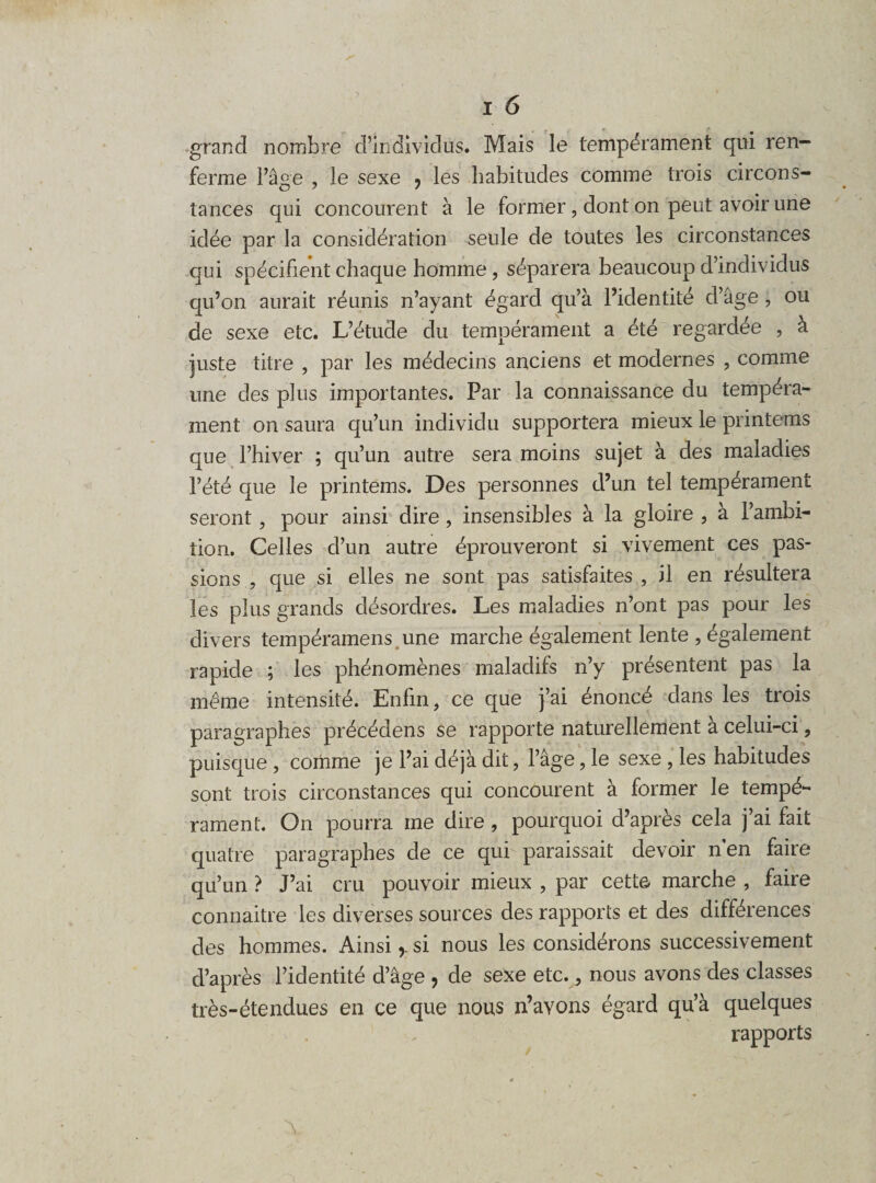 grand nombre d’individus. Mais le tempérament qui ren¬ ferme l’âge , le sexe 7 les habitudes comme trois circons¬ tances qui concourent à le former, dont on peut avoir une idée par la considération seule de toutes les circonstances qui spécifient chaque homme , séparera beaucoup d’individus qu’on aurait réunis n’ayant égard qu’à l’identité d’âge, ou de sexe etc. L’étude du tempérament a été regardée , à juste titre , par les médecins anciens et modernes , comme une des plus importantes. Par la connaissance du tempéra¬ ment on saura qu’un individu supportera mieux le printems que l’hiver ; qu’un autre sera moins sujet à des maladies l’été que le printems. Des personnes d’un tel tempérament seront, pour ainsi dire, insensibles à la gloire , à l’ambi¬ tion. Celles d’un autre éprouveront si vivement ces pas¬ sions , que si elles ne sont pas satisfaites , il en résultera les plus grands désordres. Les maladies n’ont pas pour les divers tempéramens, une marche également lente , également rapide ; les phénomènes maladifs n’y présentent pas la meme intensité. Enfin, ce que j’ai énoncé dans les trois paragraphes précédens se rapporte naturellement à celui-ci, puisque , comme je l’ai déjà dit, l’âge, le sexe , les habitudes sont trois circonstances qui concourent à former le tempé¬ rament. On pourra me dire , pourquoi d’après cela j’ai fait quatre paragraphes de ce qui paraissait devoir n en faire qu’un ? J’ai cru pouvoir mieux , par cette marche , faire connaitre les diverses sources des rapports et des différences des hommes. Ainsisi nous les considérons successivement d’après l’identité d’âge ? de sexe etc., nous avons des classes très-étendues en ce que nous n’avons égard qu’à quelques rapports