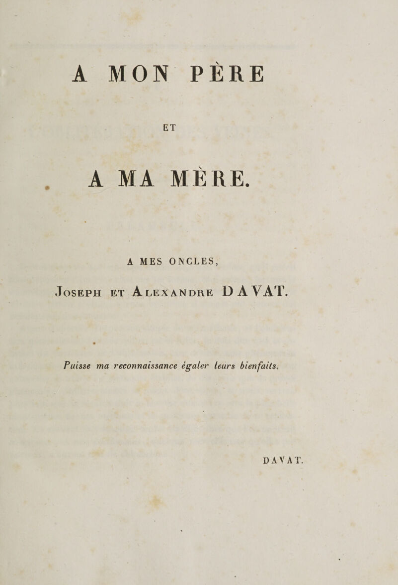 A MON PÈRE ET A MA MÈRE. A MES ONCLES, Joseph et Alexandre DAYAT. Puisse ma reconnaissance égaler leurs bienfaits. DAYAT.