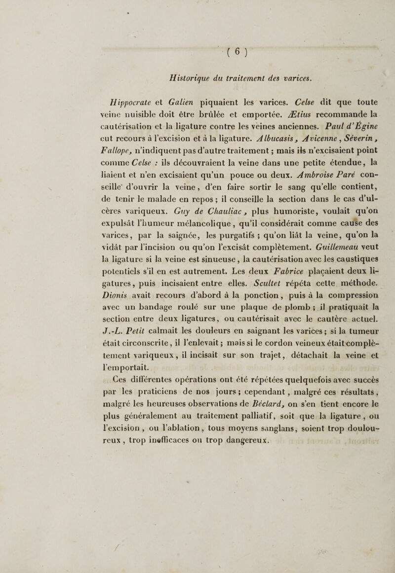 Historique du traitement des varices. Hippocrate et Galien piquaient les varices. Cetse dit que toute veine nuisible doit être brûlée et emportée. Ætius recommande la cautérisation et la ligature contre les veines anciennes. Paul d’Egine eut recours à l’excision et à la ligature. Albucasis , Avicenne , Séverin, F a llope j n’indiquent pas d’autre traitement ; mais ils n’excisaient point comme Celse : ils découvraient la veine dans une petite étendue, la liaient et n’en excisaient qu’un pouce ou deux. Ambroise Paré con¬ seille' d’ouvrir la veine, d’en faire sortir le sang quelle contient, de tenir le malade en repos ; il conseille la section dans le cas d’ul¬ cères variqueux. Guy de Chauliac 3 plus humoriste, voulait qu’on expulsât l’humeur mélancolique, qu’il considérait comme cause des varices, par la saignée, les purgatifs ; qu’on liât la veine, qu’on la vidât par l’incision ou qu’on l’excisât complètement. Guillemeau veut la ligature si la veine est sinueuse, la cautérisation avec les caustiques potentiels s’il en est autrement. Les deux Fabrice plaçaient deux li¬ gatures , puis incisaient entre elles. Scultet répéta cette méthode. Dionis avait recours d’abord à la ponction, puis à la compression avec un bandage roulé sur une plaque de plomb ; il pratiquait la section entre deux ligatures, ou cautérisait avec le cautère actuel. J.-L. Petit calmait les douleurs en saignant les varices; si la tumeur était circonscrite, il l’enlevait; mais si le cordon veineux était complè- tement variqueux, il incisait sur son trajet, détachait la veine et l’emportait. Ces différentes opérations ont été répétées quelquefois avec succès par les praticiens de nos jours; cependant, malgré ces résultats, malgré les heureuses observations de Bèclard, on s’en tient encore le plus généralement au traitement palliatif, soit que la ligature , ou l’excision, ou l’ablation, tous moyens sanglans, soient trop doulou¬ reux , trop inefficaces ou trop dangereux.