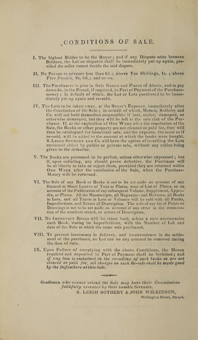 CONDITIONS OF SALE. I. The highest Bidder to be the Buyer ; and if any Dispute arise between Bidders, the Lot so disputed shall be immediately put up again, pro¬ vided the seller cannot decide the said dispute. II. No Person to advance less than 6d.; above Ten Shillings, Is. ; above Five Pounds, 2s. 6d.; and so on. III. The Purchasers to give in their Names and Places of Abode, and to pay down 5s. in the Pound, if required, in Part of Payment of the Purchase- money ; in default of which, the Lot or Lots purchased to be imme¬ diately put up again and re-sold. IV. Tlie Lots to be taken away, at the Buyer’s Expence, immediately after the Conclusion of the Sale ; in default of which, Messrs. Sotheby and Co. will not hold themselves responsible if lost, stolen, damaged, or otherwise destroyed, but they will be left at the sole risk of the Pur¬ chaser. If, at the expiration of One Week after the conclusion of the Sale, the Books or other property are not cleared or paid for, they will then be catalogued for immediate sale, and the expence, the same as if re-sold, will be added to the amount at which the books were bought. S.Leigh Sotiieby and Co. will have the option of re-selling the Lots uncleared either by public or private sale, without any notice being given to the defaulter. V. The Books are presumed to be perfect, unless otherwise expressed ; but if, upon collating, any should prove defective, the Purchaser will be at liberty to take or reject them, provided they are returned within One Week after the conclusion of the Sale, when the Purchase- Money will be returned. VI. The Sale of any Book or Books is not to be set aside on account of any Stained or Short Leaves of Text or Plates, want of List of Plates, or on account of the Publication of any subsequent Volume, Supplement, Appen¬ dix, or Plates. All the Manuscripts, all Magazines and Reviews, all Books in Lots, and all Tracts in Lots or Volumes will be sold with all Faults, Imperfections, and Errors of Description. The sale of any lot of Prints or Drawings is not to be set aside on account of any error in the enumera¬ tion of the numbers stated, or errors of Description. VII. No Imperfect Books will be taken back, unless a note accompanies each Book, stating its Imperfections, with the Number of Lot and date of the Sale at which the same was purchased. VSIi. To prevent inaccuracy in delivery, and inconvenience in the settle¬ ment of the purchases, no Lot can on any account be removed during the time of Sale. IX. Upon Failure of complying with the above Conditions, the Money required and deposited in Part of Payment shall be forfeited ; and if any loss is sustained in the re-selling of such books as are not cleared or paid for, all charges on such Re-sale shall be made good by the Defaulters at this Sale. Gentlemen nho cannot, attend the Sale may have their Commissions faithfully executed by their humble Servants, S. LEIGH SOTHEBY &amp; JOHN WILKINSON, Wellington Street, Strand,