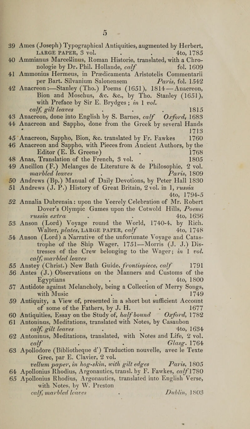 o 39 Ames (Joseph) Typographical Antiquities, augmented by Herbert, LARGE PAPER, 3 vol. . . 4to, 1785 40 Ammianus MarceLlinus, Roman Historie, translated, with a Chro- nologie by Dr. Phil. Hollande, calf fol. 1609 41 Ammonius Hermeus, in Prsedicamenta Aristotelis Commentarii per Bart. Silvanium Salonensem Paris, fol. 1542 42 Anacreon:—Stanley (Tho.) Poems (1651), 1814 — Anacreon, Bion and Moschus, &amp;c. &amp;c., by Tho. Stanley (1651), with Preface by Sir E. Brydges; in 1 vol. calf gilt leaves . . . 1815 43 Anacreon, done into English by S. Barnes, calf Oxford1 1683 44 Anacreon and Sappho, done from the Greek by several Hands J 713 45 Anacreon, Sappho, Bion, &amp;c. translated by Fr. Fawkes 1760 46 Anacreon and Sappho, with Pieces from Ancient Authors, by the Editor (E. B. Greene) . 1768 48 Anas, Translation of the French, 3 vol. . 1805 49 Ancillon (F.) Melanges de Literature &amp; de Philosophic, 2 vol. marbled leaves . . Paris, 1809 50 Andrews (Bp.) Manual of Daily Devotions, by Peter Hall 1830 51 Andrews (J. P.) History of Great Britain, 2 vol. in 1, 1'ussia 4to, 1794-5 52 Annalia Dubrensia: upon the Yeerely Celebration of Mr. Robert Dover’s Olympic Games upon the Cotwold Hills, Poems russia extra . . 4to, 1636 53 Anson (Lord) Voyage round the World, 1740-4, by Rich. Walter, plates, LARGE PAPER, calf 4to, 1748 54 Anson (Lord) a Narrative of the unfortunate Voyage and Catas¬ trophe of the Ship Wager, 1751—Morris (J. J.) Dis¬ tresses of the Crew belonging to the Wager; in 1 vol. calf marbled leaves 55 Anstey (Christ.) New Bath Guide, frontispiece, calf 1791 56 Antes (J.) Observations on the Manners and Customs of the Egyptians . . 4to, 1800 57 Antidote against Melancholy, being a Collection of Merry Songs, with Music . . 1749 59 Antiquity, a View of, presented in a short but sufficient Account of some of the Fathers, by J. H. . 1677 60 Antiquities, Essay on the Study of, half bound Oxford, 1782 61 Antoninus, Meditations, translated with Notes, by Casaubon calf gilt leaves . . 4to, 1634 62 Antoninus, Meditations, translated, with Notes and Life, 2 vol. calf . . Glasg. 1764 63 Apollodore (Bibliotheque d’) Traduction nouvelle, avec le Texte Grec, par E. Clavier, 2 vol. vellum paper, in hog-skin, with gilt edges Paris, 1805 64 Apollonius Rhodius, Argonautics, transl. by F. Fawkes, calf 1780 65 Apollonius Rhodius, Argonautics, translated into English Verse, with Notes, by W. Preston calf, marbled leaves . Dublin, 1803