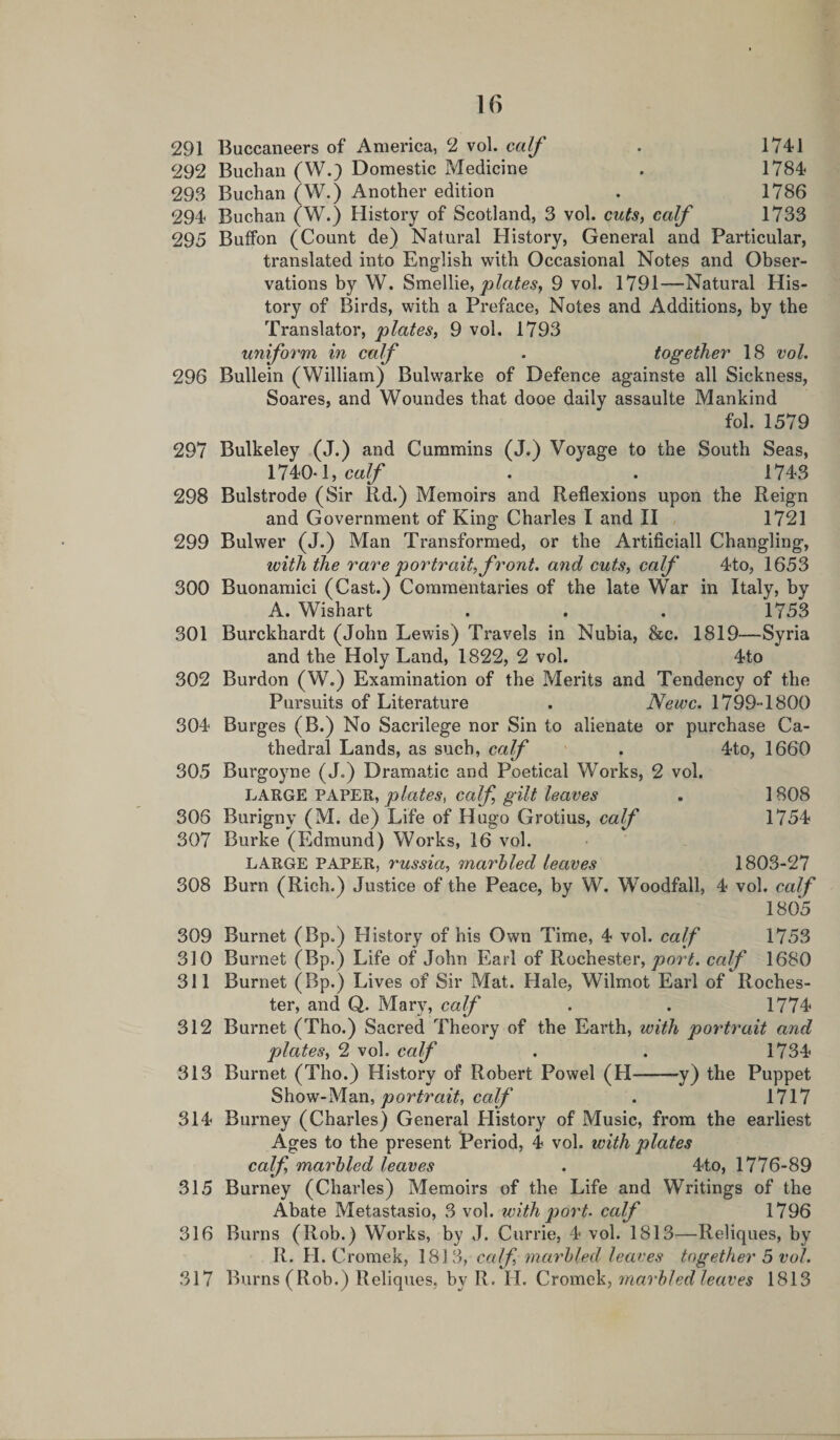 291 Buccaneers of America, 2 vol. calf . 1741 292 Buchan (W.) Domestic Medicine . 1784 293 Buchan (W.) Another edition . 1786 294 Buchan (W.) History of Scotland, 3 vol. cuts, calf 1733 295 BufFon (Count de) Natural History, General and Particular, translated into English with Occasional Notes and Obser¬ vations by W. Smellie, plates, 9 vol. 1791—Natural His¬ tory of Birds, with a Preface, Notes and Additions, by the Translator, plates, 9 vol. 1793 uniform in calf . together 18 vol. 296 Bullein (William) Bulwarke of Defence againste all Sickness, Soares, and Woundes that dooe daily assaulte Mankind fol. 1579 297 Bulkeley (J.) and Cummins (J.) Voyage to the South Seas, 1740-1, calf . . 1743 298 Bulstrode (Sir Rd.) Memoirs and Reflexions upon the Reign and Government of King Charles I and II 1721 299 Bulwer (J.) Man Transformed, or the Artificiall Changling, with the rare portrait, front, and cuts, calf 4to, 1653 300 Buonamici (Cast.) Commentaries of the late War in Italy, by A. Wishart . . . 1753 301 Burckhardt (John Lewis) Travels in Nubia, &amp;c. 1819—Syria and the Holy Land, 1822, 2 vol. 4to 302 Burdon (W.) Examination of the Merits and Tendency of the Pursuits of Literature . Newc. 1799-1800 304 Burges (B.) No Sacrilege nor Sin to alienate or purchase Ca¬ thedral Lands, as such, calf . 4to, 1660 305 Burgoyne (J.) Dramatic and Poetical Works, 2 vol. LARGE PAPER, plates, calf, gilt leaves . 1808 305 Burigny (M. de) Life of Hugo Grotius, calf 1754 307 Burke (Edmund) Works, 16 vol. LARGE PAPER, russia, marbled leaves 1803-27 308 Burn (Rich.) Justice of the Peace, by W. Woodfall, 4 vol. calf 1805 309 Burnet (Bp.) History of his Own Time, 4 vol. calf 1753 310 Burnet (Bp.) Life of John Earl of Rochester, port, calf 1680 311 Burnet (Bp.) Lives of Sir Mat. Hale, Wilmot Earl of Roches¬ ter, and Q. Mary, calf . . 1774 312 Burnet (Tho.) Sacred Theory of the Earth, with portrait and plates, 2 vol. calf . . 1734 313 Burnet (Tho.) History of Robert Powel (H-y) the Puppet Show-Man, portrait, calf . 1717 314 Burney (Charles) General History of Music, from the earliest Ages to the present Period, 4 vol. with plates calf, marbled leaves . 4to, 1776-89 315 Burney (Charles) Memoirs of the Life and Writings of the Abate Metastasio, 3 vol. with port, calf 1796 316 Burns (Rob.) Works, by J. Currie, 4 vol. 1813—Reliques, bv II. II. C romek, 1813, calf, marbled leaves together 5 vol. 317 Burns (Rob.) Reliques, by R. H. Cromck, marbled leaves 1813