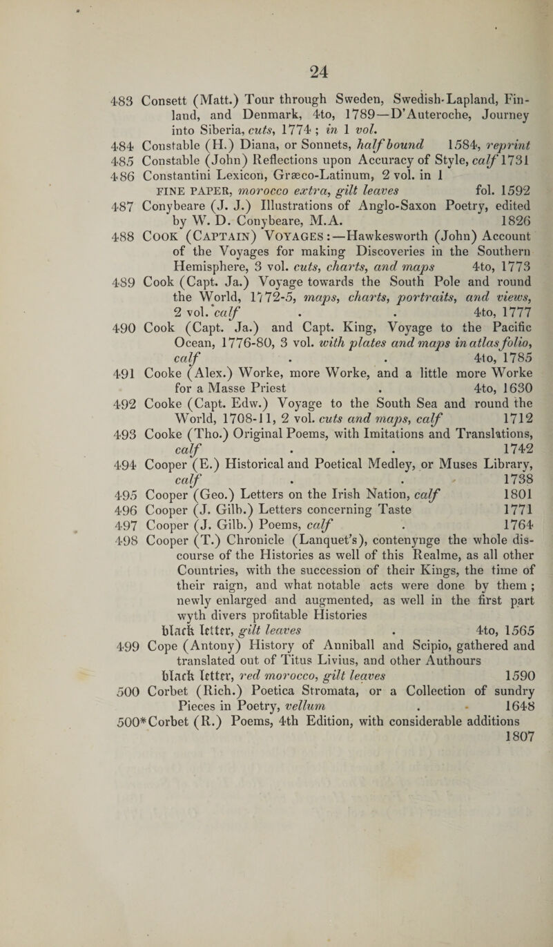 483 Consett (Matt.) Tour through Sweden, SwedisKLapland, Fin¬ land, and Denmark, 4to, 1789—D’Auteroche, Journey into Siberia, cuts, 1774; in 1 vol. 484 Constable (H.) Diana, or Sonnets, half bound 1584, reprint 485 Constable (John) Reflections upon Accuracy of Style, calf 1731 486 Constantini Lexicon, Grseco-Latinum, 2 vol. in 1 FINE PAPER, morocco extra, gilt leaves fol. 1592 487 Conybeare (J. J.) Illustrations of Anglo-Saxon Poetry, edited by W. D. Conybeare, M.A. 1826 488 Cook (Captain) Voyages:—Hawkesworth (John) Account of the Voyages for making Discoveries in the Southern Hemisphere, 3 vol. cuts, charts, and maps 4to, 1773 489 Cook (Capt. Ja.) Voyage towards the South Pole and round the World, 1772-5, maps, charts, portraits, and views, 2 vol. calf . . 4to, 1777 490 Cook (Capt. Ja.) and Capt. King, Voyage to the Pacific Ocean, 1776-80, 3 vol. with plates and maps in atlas folio, calf . . 4to, 1785 491 Cooke (Alex.) Worke, more Worke, and a little more Worke for a Masse Priest . 4to, 1630 492 Cooke (Capt. Edw.) Voyage to the South Sea and round the World, 1708-11, 2 vol. cuts and maps, calf 1712 493 Cooke (Tho.) Original Poems, with Imitations and Translations, calf . . 1742 494 Cooper (E.) Historical and Poetical Medley, or Muses Library, calf . . 1738 495 Cooper (Geo.) Letters on the Irish Nation, calf 1801 496 Cooper (J. Gilb.) Letters concerning Taste 1771 497 Cooper (J. Gilb.) Poems, calf . 1764 498 Cooper (T.) Chronicle (Lanquet’s), contenynge the whole dis¬ course of the Histories as well of this Realme, as all other Countries, with the succession of their Kings, the time of their raign, and what notable acts were done by them ; newly enlarged and augmented, as well in the first part wyth divers profitable Histories blach letter, gilt leaves . 4to, 1565 499 Cope (Antony) History of Anniball and Scipio, gathered and translated out of Titus Livius, and other Authours blatft letter, red morocco, gilt leaves 1590 500 Corbet (Rich.) Poetica Stromata, or a Collection of sundry Pieces in Poetry, vellum . - 1648 500#Corbet (R.) Poems, 4th Edition, with considerable additions 1807