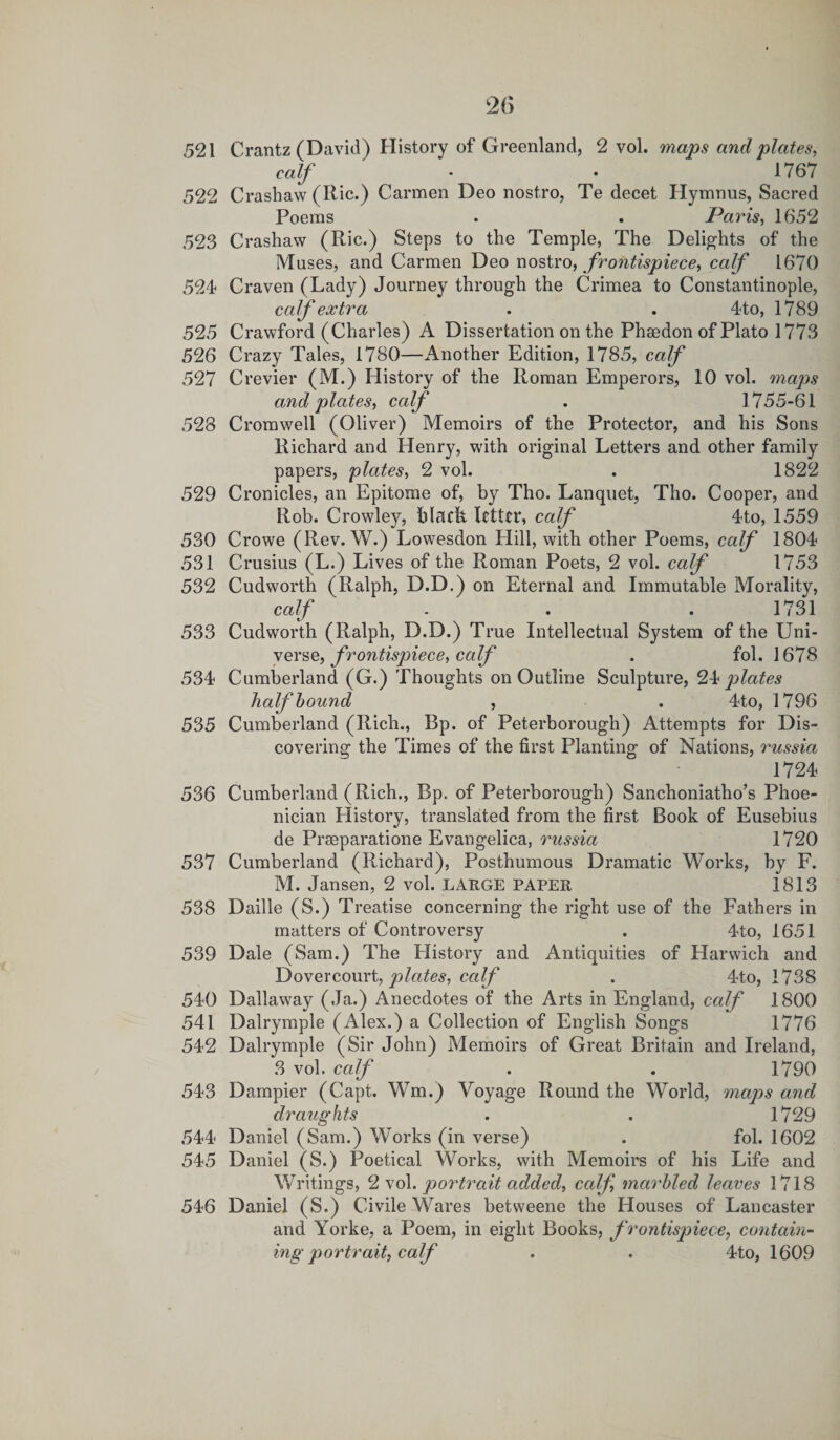 521 Crantz (David) History of Greenland, 2 vol. maps and plates, calf • • 1767 522 Crashaw (Ric.) Carmen Deo nostro, Te decet Hymnus, Sacred Poems . . Paris, 1652 523 Crashaw (Ric.) Steps to the Temple, The Delights of the Muses, and Carmen Deo nostro, frontispiece, calf 1670 524- Craven (Lady) Journey through the Crimea to Constantinople, calf extra . . 4to, 1789 525 Crawford (Charles) A Dissertation on the Phaedon of Plato 1773 526 Crazy Tales, 1780—Another Edition, 1785, calf 527 Crevier (M.) History of the Roman Emperors, 10 vol. maps and plates, calf . 1755-61 528 Cromwell (Oliver) Memoirs of the Protector, and his Sons Richard and Henry, with original Letters and other family papers, plates, 2 vol. . 1822 529 Cronicles, an Epitome of, by Tho. Lanquet, Tho. Cooper, and Rob. Crowley, black letter, calf 4to, 1559 530 Crowe (Rev. W.) Lowesdon Hill, with other Poems, calf 1804 531 Crusius (L.) Lives of the Roman Poets, 2 vol. calf 1753 532 Cudworth (Ralph, D.D.) on Eternal and Immutable Morality, calf . . . 1731 533 Cudworth (Ralph, D.D.) True Intellectual System of the Uni¬ verse, frontispiece, calf . fol. 1678 534 Cumberland (G.) Thoughts on Outline Sculpture, 24 plates half bound , . 4to, 1796 535 Cumberland (Rich., Bp. of Peterborough) Attempts for Dis¬ covering the Times of the first Planting of Nations, russia 1724 536 Cumberland (Rich., Bp. of Peterborough) Sanchoniatho’s Phoe¬ nician History, translated from the first Book of Eusebius de Prseparatione Evangelica, russia 1720 537 Cumberland (Richard), Posthumous Dramatic Works, by F. M. Jansen, 2 vol. LARGE PAPER 1813 538 Daille (S.) Treatise concerning the right use of the Fathers in matters of Controversy . 4to, 1651 539 Dale (Sam.) The History and Antiquities of Harwich and Dovercourt, plates, calf . 4to, 1738 540 Dallaway (Ja.) Anecdotes of the Arts in England, calf 1800 541 Dalrymple (Alex.) a Collection of English Songs 1776 542 Dalrymple (Sir John) Memoirs of Great Britain and Ireland, 3 vol. calf . . 1790 543 Dampier (Capt. Wm.) Voyage Round the World, maps and draughts . . 1729 544 Daniel (Sam.) Works (in verse) . fol. 1602 545 Daniel (S.) Poetical Works, with Memoirs of his Life and Writings, 2 vol. portrait added, calf, marbled leaves 1718 546 Daniel (S.) Civile Wares betweene the Houses of Lancaster and Yorke, a Poem, in eight Books, frontispiece, contain¬ ing portrait, calf . . 4to, 1609