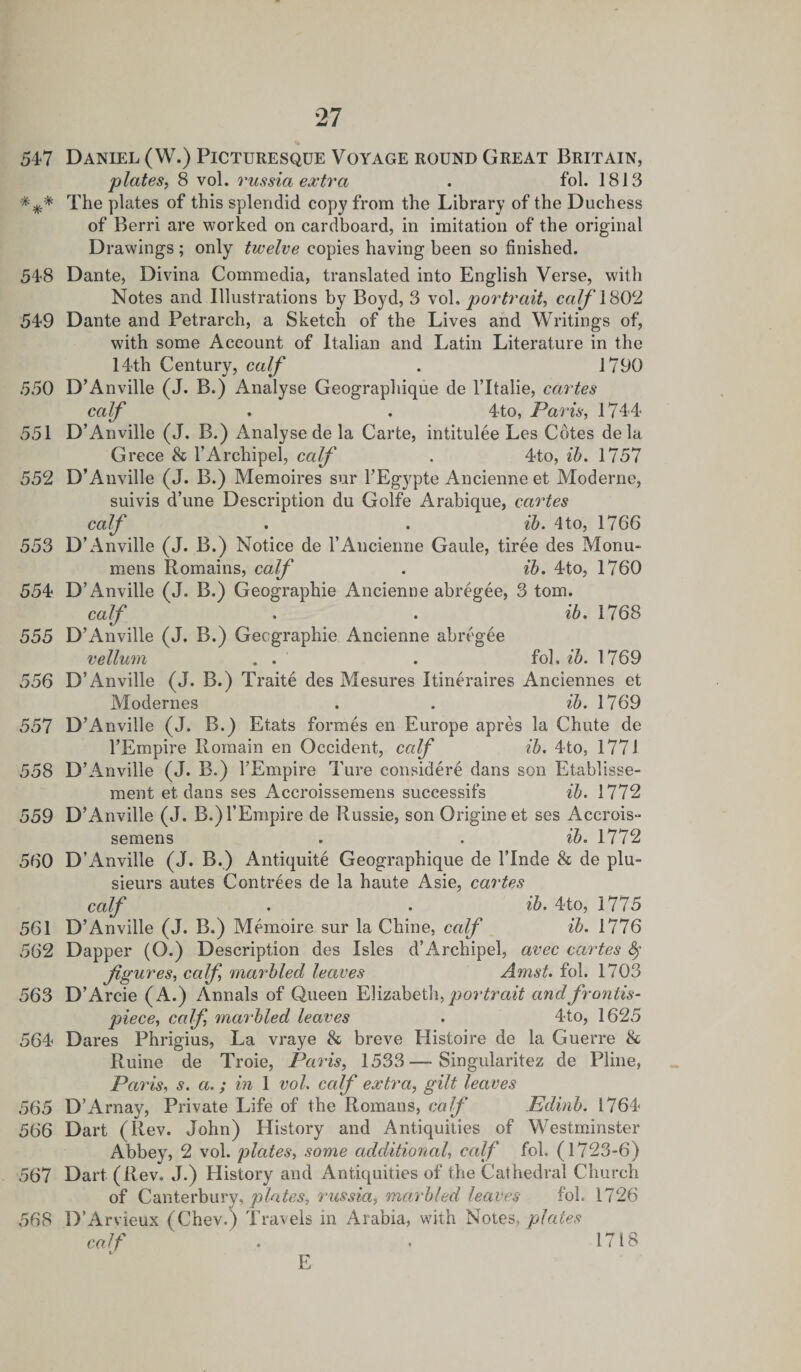 547 *** 548 549 550 551 552 553 554 555 556 557 558 559 560 561 562 563 564 565 566 567 568 27 Daniel (W.) Picturesque Voyage round Great Britain, plates, 8 vol. russia extra . fol. 1813 The plates of this splendid copy from the Library of the Duchess of Berri are worked on cardboard, in imitation of the original Drawings; only twelve copies having been so finished. Dante, Divina Commedia, translated into English Verse, with Notes and Illustrations by Boyd, 3 vol. portrait, cafl80c2 Dante and Petrarch, a Sketch of the Lives and Writings of, writh some Account of Italian and Latin Literature in the 14th Century, calf . 1790 D’Anville (J. B.) Analyse Geographique de l’ltalie, cartes calf . . 4to, Paris, 1744 D’Anville (J. B.) Analyse de la Carte, intitulee Les Cotes de la Grece &amp; l’Archipel, calf . 4to, ib. 1757 D’Anville (J. B.) Memoires sur l’Egypte Ancienne et Moderne, suivis d’une Description du Golfe Arabique, cartes calf . . ib. 4to, 1766 D’Anville (J. B.) Notice de 1’Ancienne Gaule, tiree des Monu- mens Romains, calf . ib. 4to, 1760 D’Anville (J. B.) Geographie Ancienne abregee, 3 tom. calf . . ib. 1768 D’Anville (J. B.) Geographie Ancienne abregee vellum . . . fob ib. 1769 D’Anville (J. B.) Traite des Mesures Itineraires Anciennes et Modernes . . ib. 1769 D’Anville (J. B.) Etats formes en Europe apres la Chute de l’Empire Rornain en Occident, calf ib. 4to, 1771 D’Anville (J. B.) l’Empire Ture considere dans son Etablisse- ment et dans ses Accroissemens successifs ib. 1772 D’Anville (J. B.)l’Empire de Russie, son Origineet ses Accrois- semens ib. 1772 D’Anville (J. B.) Antiquite Geographique de l’lnde &amp; de plu- sieurs autes Contrees de la haute Asie, cartes calf . . ib. 4to, 1775 D’Anville (J. B.) Memoire sur la Chine, calf ib. 1776 Dapper (O.) Description des Isles d’Archipel, avec cartes § figures, calf marbled leaves Amst. fol. 1703 D’Arcie (A.) Annals of Queen Elizabeth, portrait and frontis¬ piece, calf, marbled leaves . 4to, 1625 Dares Phrigius, La vraye &amp; breve Histoire de la Guerre &amp; Ruine de Troie, Paris, 1533—Singularitez de Pline, Paris, s. a.; in 1 vol. calf extra, gilt leaves D’Arnay, Private Life of the Romans, calf Edinb. 1764 Dart (Rev. John) History and Antiquities of Westminster Abbey, 2 vol. plates, some additional, calf fol. (1723-6) Dart (Rev. J.) History and Antiquities of the Cathedral Church of Canterbury, plates, russia, marbled leaves fol. 1726 D’Arvieux (Chev.) Travels in Arabia, with Notes, plates calf . . 1718 E