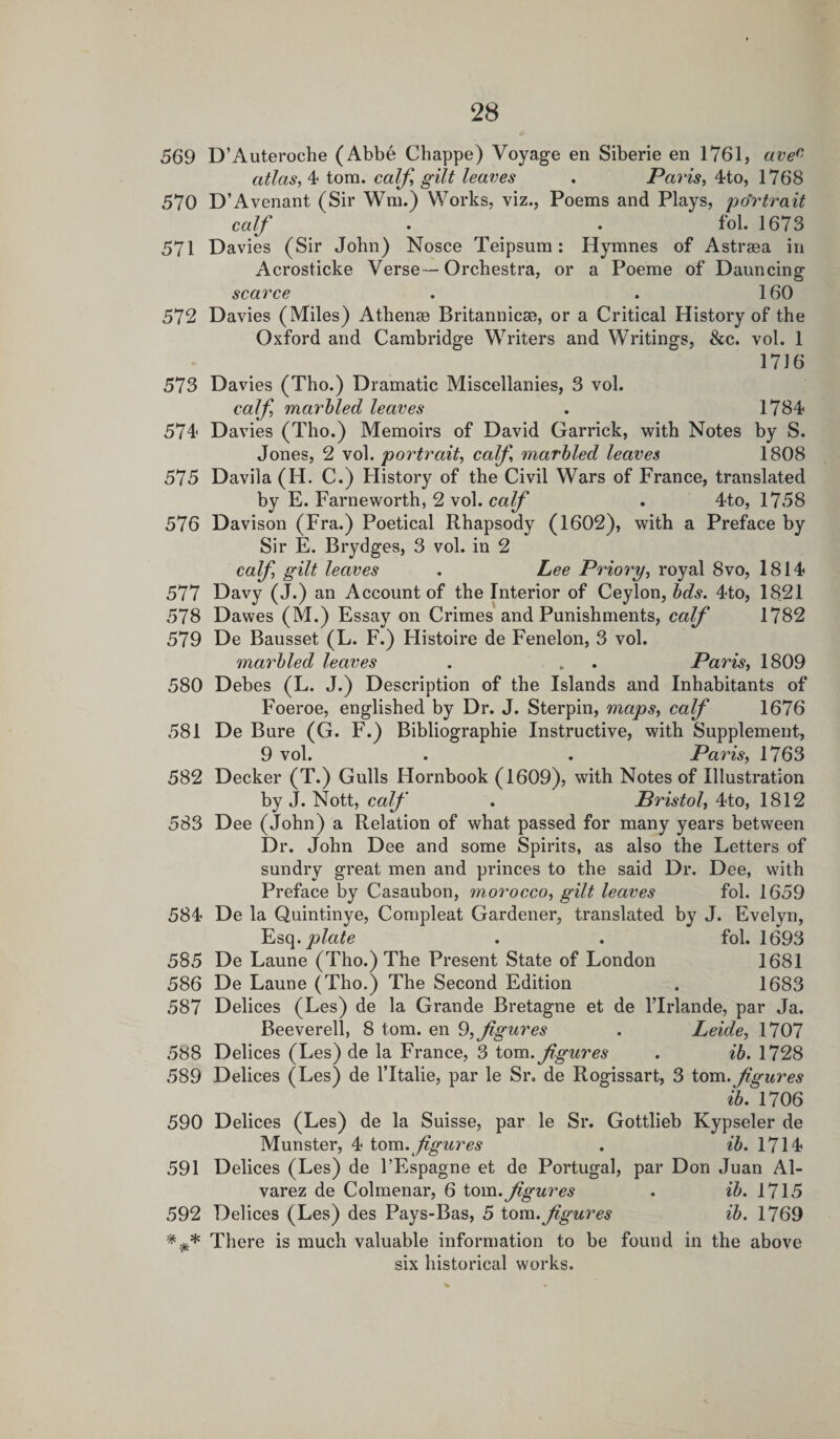 569 D’Auteroche (Abbe Chappe) Voyage en Siberie en 1761, avec atlas, 4 tom. calf, gilt leaves . Paris, 4to, 1768 570 D’Avenant (Sir Wm.) Works, viz., Poems and Plays, portrait calf . . fol. 1673 571 Davies (Sir John) Nosce Teipsum: Hymnes of Astraea in Acrosticke Verse—Orchestra, or a Poeme of Dauncing scarce . . 160 572 Davies (Miles) Athense Britannicae, or a Critical History of the Oxford and Cambridge Writers and Writings, &amp;c. vol. 1 1716 573 Davies (Tho.) Dramatic Miscellanies, 3 vol. calf marbled leaves . 1784 574 Davies (Tho.) Memoirs of David Garrick, with Notes by S. Jones, 2 vol. portrait, calf marbled leaves 1808 575 Davila (H. C.) History of the Civil Wars of France, translated by E. Fame worth, 2 vol. calf . 4to, 1758 576 Davison (Fra.) Poetical Rhapsody (1602), with a Preface by Sir E. Brydges, 3 vol. in 2 calf, gilt leaves . Lee Priory, royal 8vo, 1814 577 Davy (J.) an Account of the Interior of Ceylon, bds. 4to, 1821 578 Dawes (M.) Essay on Crimes and Punishments, calf 1782 579 De Bausset (L. F.) Histoire de Fenelon, 3 vol. marbled leaves . . . Paris, 1809 580 Debes (L. J.) Description of the Islands and Inhabitants of Foeroe, englished by Dr. J. Sterpin, maps, calf 1676 581 De Bure (G. F.) Bibliographie Instructive, with Supplement, 9 vol. . . Paris, 1763 582 Decker (T.) Gulls Hornbook (1609), with Notes of Illustration by J. Nott, calf . Bristol, 4to, 1812 583 Dee (John) a Relation of what passed for many years between Dr. John Dee and some Spirits, as also the Letters of sundry great men and princes to the said Dr. Dee, with Preface by Casaubon, morocco, gilt leaves fol. 1659 584 De la Quintinye, Compleat Gardener, translated by J. Evelyn, Esq .plate . . fol. 1693 585 De Laune (Tho.) The Present State of London 1681 586 De Laune (Tho.) The Second Edition . 1683 587 Delices (Les) de la Grande Bretagne et de l’lrlande, par Ja. Beeverell, 8 tom. en 9, figures . Leide, 1707 588 Delices (Les) de la France, 3 tom .figures . ib. 1728 589 Delices (Les) de ITtalie, par le Sr. de Rogissart, 3 tom .figures ib. 1706 590 Delices (Les) de la Suisse, par le Sr. Gottlieb Kypseler de Munster, 4 tom. figures . ib. 1714 591 Delices (Les) de l’Espagne et de Portugal, par Don Juan Al¬ varez de Colmenar, 6 tom .figures . ib. 1715 592 Delices (Les) des Pays-Bas, 5 tom. fgures ib. 1769 There is much valuable information to be found in the above six historical works.