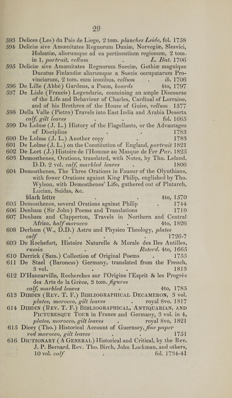 593 Delices (Les) du Pais de Liege, 2 tom. planches Leide, fol. 1758 594 Deliciae sive Amoenitates Regnorum Danise, Norvegiae, Slesvici, Holsatim, aliorumque ad ea pertinentium regionum, 2 tom. in 1, portrait, vellum . L. Pat. 1706 595 Deliciae sive Amoenitates Regnorum Sueciae, Gothiae magnique Ducatus Finlandiae aliarumque a Suecis occupatarum Pro- vinciarum, 2 tom. cum iconibus, vellum . ib. 1706 596 De Lille (Abbe) Gardens, a Poem, boards 4to, 1797 597 De Lisle (Francis) Legendarie, conteining an ample Discourse of the Life and Behaviour of Charles, Cardinal of Lorraine, and of his Brethren of the House of Guise, vellum 1577 598 Della Valle (Pietro) Travels into East India and Arabia Deserta calf, gilt leaves . . fol. 1665 599 De Lolme (J. L.) History of the Flagellants, or the Advantages of Discipline . . 1783 600 De Lolme (J. L.) Another copy . 1783 601 De Lolme (J. L.) on the Constitution of England, portrait 1821 602 De Lort (J.) Histoire de l’Homme au Masque de Fer Par. 1825 603 Demosthenes, Orations, translated, with Notes, by Tho. Leland, D.D. 2 yoI. calf marbled leaves . 1806 604 Demosthenes, The Three Orations in Fauour of the Olynthians, with fower Orations against King Philip, englished by Tho. Wylson, with Demosthenes’ Life, gathered out of Plutarch, Lucian, Suidas, See. black letter . . 4to, 1570 605 Demosthenes, several Orations against Philip . 1744 606 Denham (Sir John) Poems and Translations 1719 607 Denham and Clapperton, Travels in Northern and Central Africa, half morocco . 4to, 1826 608 Derham (W., D.D.) Astro and Physico Theology, plates calf . . . 1726-7 609 De Rochefort, Histoire Naturelle Sc Morale des lies Antilles, russia . Roterd. 4to, 1665 610 Derrick (Sam.) Collection of Original Poems . 1755 611 De Stael (Baroness) Germany, translated from the French, 3 vol. . . 1813 612 D’Hancarville, Recherches sur l’Origine l’Esprit Sc les Progres des Arts de la Grece, 3 tom .figures calf marbled leaves • 4to, 1785 613 Dibdin (Rey. T. F.) Bibliographical Decameron, 3 vol. plates, morocco, gilt leaves . royal 8vo&gt; 1817 614 Dibdin (Rey. T. F.) Bibliographical, Antiquarian, and PICTURESQUE Tour in France and Germany, 3 vol. in 4, plates, morocco, gilt leaves . royal 8vo, 1821 615 Dicey (Tho.) Historical Account of Guernsey, fine paper red morocco, gilt leaves ' . . 1751 616 Dictionary (A General) Historical and Critical, by the Rev. J. P. Bernard, Rev. Tho. Birch, John Lockman, and others, 10 vol. calf . fol. 1734-41