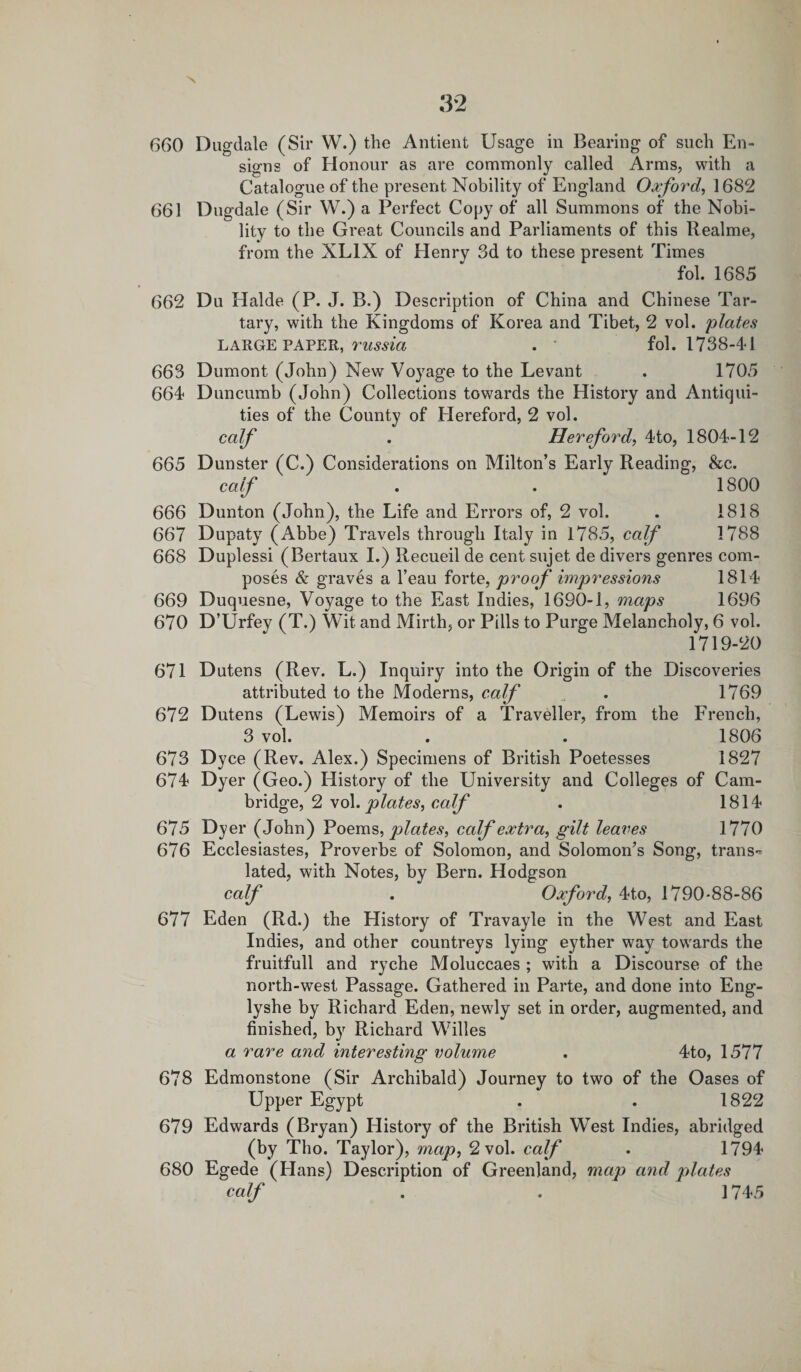 660 Dugdale (Sir W.) the Antient Usage in Bearing of such En¬ signs of Honour as are commonly called Arms, with a Catalogue of the present Nobility of England Oxford, 1682 661 Dugdale (Sir W.) a Perfect Copy of all Summons of the Nobi¬ lity to the Great Councils and Parliaments of this Realme, from the XL1X of Henry 3d to these present Times fob 1685 662 Du Halde (P. J. B.) Description of China and Chinese Tar¬ tary, with the Kingdoms of Korea and Tibet, 2 vol. 'plates LARGE PAPER, russia . fol. 1738-41 663 Dumont (John) New Voyage to the Levant . 1705 664 Duncumb (John) Collections towards the History and Antiqui¬ ties of the County of Hereford, 2 vol. calf . Hereford, 4to, 1804-12 665 Dunster (C.) Considerations on Milton’s Early Reading, &amp;c. calf . . 1800 666 Dunton (John), the Life and Errors of, 2 vol. . 1818 667 Dupaty (Abbe) Travels through Italy in 1785, calf 1788 668 Duplessi (Bertaux I.) Recueil de cent sujet de divers genres com¬ poses &amp; graves a l’eau forte, proof impressions 1814 669 Duquesne, Voyage to the East Indies, 16S0-1, maps 1696 670 D’Urfey (T.) Wit and Mirth, or Pills to Purge Melancholy, 6 vol. 1719-20 671 Dutens (Rev. L.) Inquiry into the Origin of the Discoveries attributed to the Moderns, calf . 1769 672 Dutens (Lewis) Memoirs of a Traveller, from the French, 3 vol. . . 1806 673 Dyce (Rev. Alex.) Specimens of British Poetesses 1827 674 Dyer (Geo.) History of the University and Colleges of Cam¬ bridge, 2 vol. plates, calf . 1814 675 Dyer (John) Poems, plates, calf extra, gilt leaves 1770 676 Ecclesiastes, Proverbs of Solomon, and Solomon’s Song, trans¬ lated, with Notes, by Bern. Hodgson calf . Oxford, 4t,o, 1790-88-86 677 Eden (Rd.) the History of Travayle in the West and East Indies, and other countreys lying eyther way towards the fruitfull and ryche Moluccaes ; with a Discourse of the north-west Passage. Gathered in Parte, and done into Eng- lyshe by Richard Eden, newly set in order, augmented, and finished, by Richard Willes a rare and interesting volume . 4to, 1577 678 Edmonstone (Sir Archibald) Journey to two of the Oases of Upper Egypt . . 1822 679 Edwards (Bryan) History of the British West Indies, abridged (by Tho. Taylor), map, 2 vol. calf . 1794 680 Egede (Hans) Description of Greenland, map and plates calf . . 1745