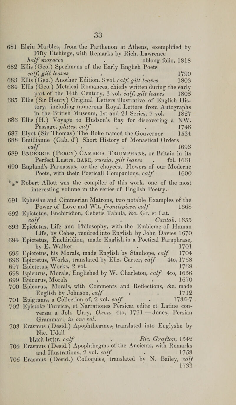 681 Elgin Marbles, from the Parthenon at Athens, exemplified by Fifty Etchings, with Remarks by Rich. Lawrence half morocco . oblong folio, 1818 682 Ellis (Geo.) Specimens of the Early English Poets calf gilt leaves . . 1790 683 Ellis (Geo.) Another Edition, 3 vol. calf gilt leaves 1803 684 Ellis (Geo.) Metrical Romances, chiefly written during the early part of the 14th Century, 3 vol. calf gilt leaves 1805 685 Ellis (Sir Henry) Original Letters illustrative of English His¬ tory, including numerous Royal Letters from Autographs in the British Museum, 1st and 2d Series, 7 vol. 1827 686 Ellis (H.) Voyage to Hudson’s Bay for discovering a NW. Passage, plates^ calf . . 1748 687 Elyot (Sir Thomas) The Boke named the Gouvernor 1534 688 Emillianne (Gab. d’) Short History of Monastical Orders calf . . 1693 689 Enderbie (Percy) Cambria Triumphans, or Britain in its Perfect Lustre, RARE, russia, gilt leaves . fol. 1661 690 England’s Parnassus, or the choycest Flowers of our Moderne Poets, with their Poetical! Companions, calf 1600 Robert Allott was the compiler of this work, one of the most interesting volume in the series of English Poetry. 691 Ephesian and Cimmerian Matrons, two notable Examples of the Power of Love and Wit, frontispiece, calf 1668 692 Epictetus, Enchiridion, Cebetis Tabula, &amp;c. Gr. et Lat. calf • • Cantab. 1655 693 Epictetus, Life and Philosophy, with the Embleme of Human Life, by Cebes, rendred into English by John Davies 1670 694 Epictetus, Enchiridion, made English in a Poetical Paraphrase, by E. Walker . . 1701 695 Epictetus, his Morals, made English by Stanhope, calf 1704 696 Epictetus, Works, translated by Eliz. Carter, calf 4to, 1758 697 Epictetus, Works, 2 vol. . 1768 698 Epicurus, Morals, Englished by W. Charleton, calf 4to, 1656 699 Epicurus, Morals . . 1670 700 Epicurus, Morals, with Comments and Reflections, &amp;c. made English by Johnson, calf . . 1712 701 Epigrams, a Collection of, 2 vol. calf . 1735-7 702 Epistoke Turcic®, et Narrationes Persicae, edit® et Latine con- vers® a Joh. Urry, Oxon. 4to, 1771—Jones, Persian Grammar ; in one vol. 703 Erasmus (Desid.) Apophthegmes, translated into Englyshe by Nic. Udall black letter, calf . Hie. Grafton, 1542 704 Erasmus (Desid.) Apophthegms of the Ancients, with Remarks and Illustrations, 2 vol. calf . 1753 705 Erasmus (Desid.) Colloquies, translated by N. Bailey, calf 1733