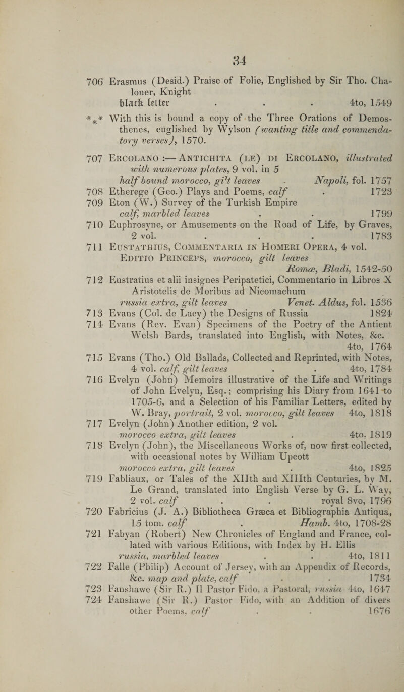 706 Erasmus (Desid.) Praise of Folie, Englished by Sir Tho. Cha- loner, Knight black letter . . . 4to, 1549 *** With this is bound a copy of the Three Orations of Demos¬ thenes, englished by Wylson (wanting title and commenda¬ tory verses J, 1570. 707 Ercolano :—Antichita (le) di Ercolano, illustrated with numerous plates, 9 vol. in 5 half hound morocco, gi7t leaves . Napoli, fol. 1757 708 Etherege (Geo.) Plays and Poems, calf . 1723 709 Eton (W.) Survey of the Turkish Empire calf, marbled leaves . . 1799 710 Euphrosyne, or Amusements on the Road of Life, by Graves, 2 vol. . . . 1783 711 Eustathius, Commentary in Homeri Opera, 4 vol. Editio Princeps, morocco, gilt leaves Romce, Bladi, 1542-50 712 Eustratius et alii insignes Peripatetici, Commentario in Libros X Aristotelis de Moribus ad Nicomachum russia extra, gilt leaves Venet. Aldus, fol. 1536 713 Evans (Col. de Lacy) the Designs of Russia 1824 714 Evans (Rev. Evan) Specimens of the Poetry of the Antient Welsh Bards, translated into English, with Notes, &amp;c. 4to, 1764 715 Evans (Tho.) Old Ballads, Collected and Reprinted, with Notes, 4 vol. calf, gilt leaves . . 4to, 1784 716 Evelyn (John) Memoirs illustrative of the Life and Writings of John Evelyn, Esq.; comprising his Diary from 1641 to 1705-6, and a Selection of his Familiar Letters, edited by W. Bray, portrait, 2 vol. morocco, gilt leaves 4to, 1818 717 Evelyn (John) Another edition, 2 vol. morocco extra, wilt leaves . 4to. 1819 c__ 718 Evelyn (John), the Miscellaneous Works of, now first collected, with occasional notes by William Upcott morocco extra, gilt leaves . 4to, 1825 719 Fabliaux, or Tales of the Xllth and XHIth Centuries, by M. Le Grand, translated into English Verse by G. L. Way, 2 vol. calf . . royal 8vo, 1796 720 Fabricius (J. A.) Bibliotheca Grmca et Bibliographia Antiqua, 15 tom. calf . Hcimh. 4to, 1708-28 721 Fabyan (Robert) New Chronicles of England and France, col¬ lated with various Editions, with Index by H. Ellis russia, marbled leaves . . 4to, 1811 722 Falle (Philip) Account of Jersey, with an Appendix of Records, &amp;c. map and plate, calf . . 1734 723 Fanshawe (Sir R.) II Pastor Fido, a Pastoral, russia 4to, 1647 724 Fanshawe (Sir R.) Pastor Fido, with an Addition of divers other Poems, calf . . 1676 ' •/