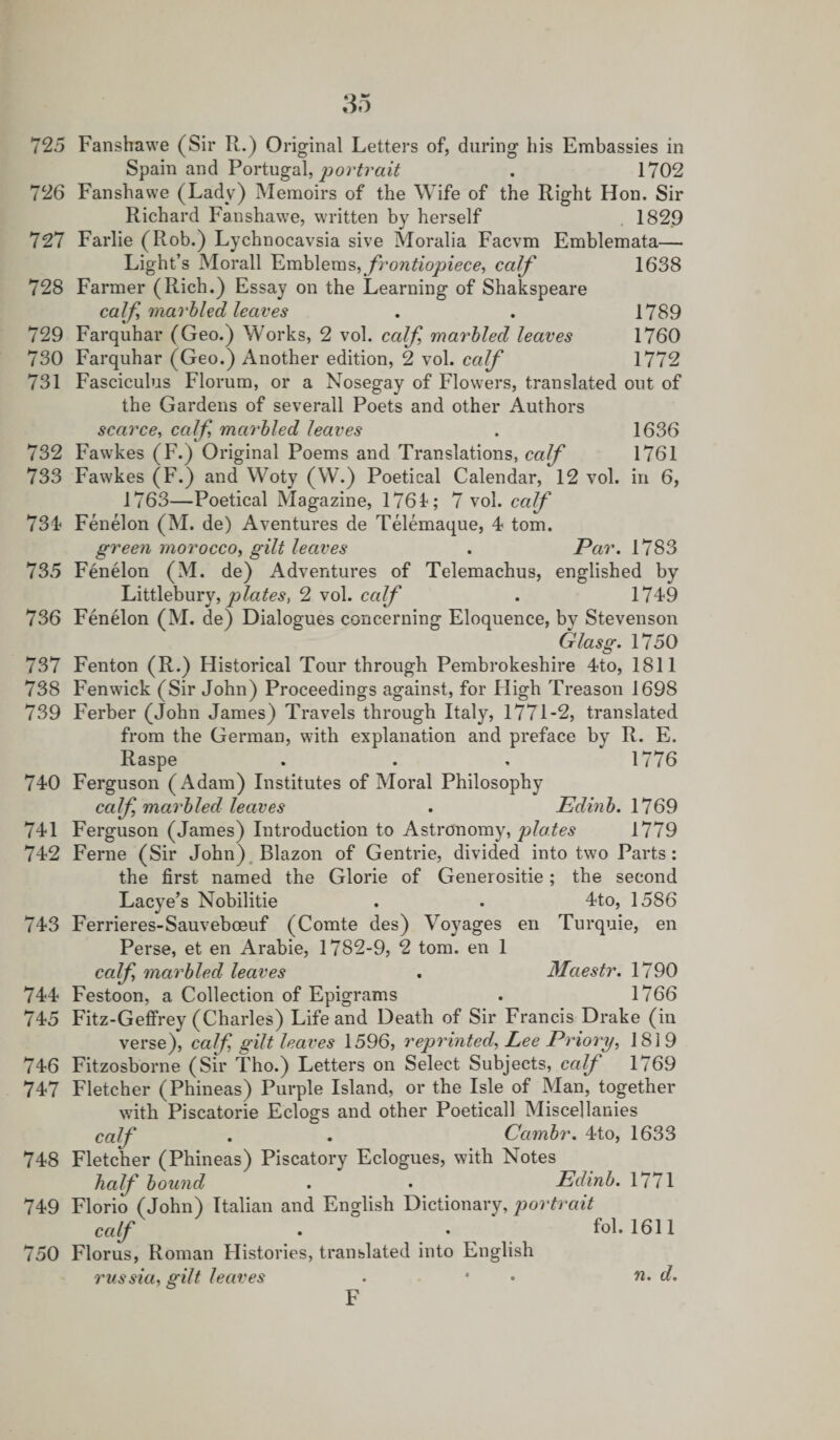 Spain and Portugal, portrait . 1702 726 Fanshawe (Lady) Memoirs of the Wife of the Right Hon, Sir Richard Fanshawe, written by herself 1829 727 Farlie (Rob.) Lychnocavsia sive Moralia Facvm Emblemata— Light’s Morall Emblems, frontiopiece, calf 1638 728 Farmer (Rich.) Essay on the Learning of Shakspeare calf marbled leaves . . 1789 729 Farquhar (Geo.) Works, 2 vol. calf marbled leaves 1760 730 Farquhar (Geo.) Another edition, 2 vol. calf 1772 731 Fasciculus Florum, or a Nosegay of Flowers, translated out of the Gardens of severall Poets and other Authors scarce, calf marbled leaves . 1636 732 Fawkes (F.) Original Poems and Translations, calf 1761 733 Fawkes (F.) and Woty (W.) Poetical Calendar, 12 vol. in 6, 1763—Poetical Magazine, 1761; 7 vol. calf 734 Fenelon (M. de) Aventures de Telemaque, 4 tom. green morocco, gilt leaves . Par. \ 783 735 Fenelon (M. de) Adventures of Telemachus, englished by Littlebury, plates, 2 vol. calf . 1749 736 Fenelon (M. de) Dialogues concerning Eloquence, by Stevenson Glasg. 1750 737 Fenton (R.) Historical Tour through Pembrokeshire 4to, 1811 738 Fenwick (Sir John) Proceedings against, for High Treason 1698 739 Ferber (John James) Travels through Italy, 1771-2, translated from the German, vrith explanation and preface by R. E. Raspe . . . 1776 740 Ferguson (Adam) Institutes of Moral Philosophy calf marbled leaves . Edinb. 1769 741 Ferguson (James) Introduction to Astronomy, plates 1779 742 Feme (Sir John) Blazon of Gentrie, divided into two Parts: the first named the Glorie of Generositie; the second Lacye’s Nobilitie . . 4to, 1586 743 Ferrieres-Sauveboeuf (Comte des) Voyages en Turquie, en Perse, et en Arabie, 1782-9, 2 tom. en 1 calf marbled leaves . Maestr. 1790 744 Festoon, a Collection of Epigrams . 1766 745 Fitz-Geffrey (Charles) Life and Death of Sir Francis Drake (in verse), calf gilt leaves 1596, reprinted, Lee Priory, 1819 746 Fitzosborne (Sir Tho.) Letters on Select Subjects, calf 1769 747 Fletcher (Phineas) Purple Island, or the Isle of Man, together with Piscatorie Eclogs and other Poeticall Miscellanies calf . . Cambr. 4to, 1633 748 Fletcher (Phineas) Piscatory Eclogues, with Notes half bound . • Edinb. 1771 749 Florio (John) Italian and English Dictionary, portrait calf • • f°h 1611 750 Florus, Roman Histories, translated into English russia, gilt leaves F n. d.