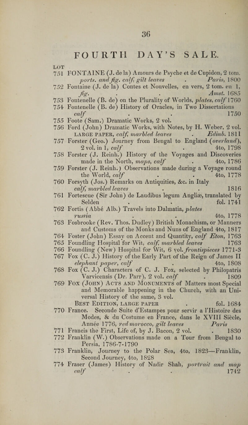 FOURTH DAY’S SALE. LOT 751 FONTAINE (J. de la) Amours de Psyche et de Cupidon, 2 tom. ports, and fig. calf. gilt, leaves . Paris, 1800 752 Fontaine (J. de la) Contes et Nouvelles, en vers, 2 tom. en 1, fig. . . Amst. 1685 753 Fontenelle (B. de) on the Plurality of Worlds, plates, calf 1160 754 Fontenelle (B. de) History of Oracles, in Two Dissertations calf . . 1750 755 Foote (Sam.) Dramatic Works, 2 vol. 756 Ford (John) Dramatic Works, with Notes, by H. Weber, 2 vol. LARGE PAPER, cafi marbled leaves . Edinb. 1811 757 Forster (Geo.) Journey from Bengal to England (overland), 2 vol. in 1, calf . 4to, 1798 758 Forster (J. Reinh.) History of the Voyages and Discoveries made in the North, maps, calf . 4to, 1786 759 Forster (J. Reinh.J Observations made during a Voyage round the World, calf . . 4to, 1778 760 Forsyth (Jos.) Remarks on Antiquities, &amp;c. in Italy calf marbled leaves . . 1816 761 Fortescue (Sir John) de Laudibus legum Anglise, translated by Selden . fol. 1741 762 Fortis (Abbe Alb.) Travels into Dalmatia,plates russia . . 4to, 1778 763 Fosbrooke (Rev. Thos. Dudley) British Monachism, or Manners and Customs of the Monks and Nuns of England 4to, 1817 764 Foster (John) Essay on Accent and Quantity, calf Eton, 1763 765 Foundling Hospital for Wit, calf marbled leaves 1763 766 Foundling (New) Hospital for Wit, 6 vol .frontispieces 1771-3 767 Fox (C. J.) History of the Early Part of the Reign of James II elephant paper, calf . 4to, 1808 768 Fox (C. J.) Characters of C. J. Fox, selected by Philopatris Varvicensis (Dr, Parr), 2 vol. calf . 1809 769 Fox (John) Acts and Monuments of Matters most Special and Memorable happening in the Church, with an Uni¬ versal History of the same, 3 vol. Best Edition, large paper . fol. 1684 770 France. Seconde Suite d’Estampes pour servir a l’Histoire des Modes, &amp; du Costume en France, dans le XVIII Siecle, Annee 1776, red morocco, gilt leaves Paris 771 Francis the First, Life of, by J. Bacon, 2 vol. . 1830 772 Franklin (W.) Observations made on a Tour from Bengal to Persia, 1786-7-1790 773 Franklin, Journey to the Polar Sea, 4*to, 1823—Franklin, Second Journey, 4to, 1828 774 Fraser (James) History of Nadir Shah, portrait and map calf ' . . 1742